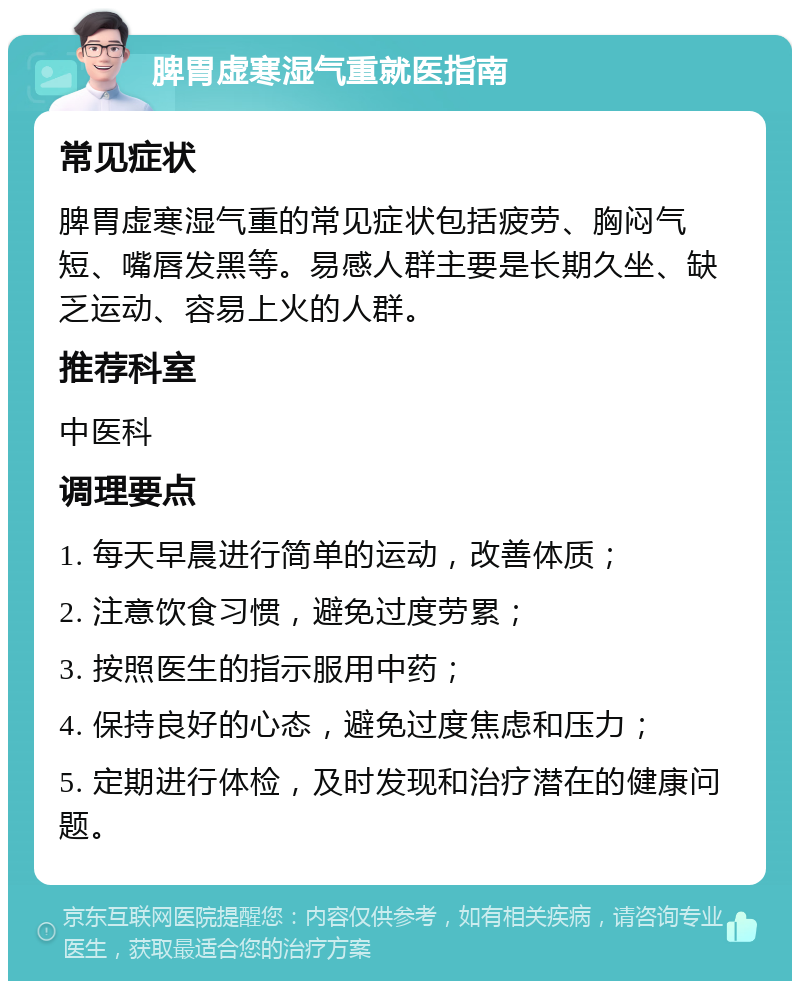 脾胃虚寒湿气重就医指南 常见症状 脾胃虚寒湿气重的常见症状包括疲劳、胸闷气短、嘴唇发黑等。易感人群主要是长期久坐、缺乏运动、容易上火的人群。 推荐科室 中医科 调理要点 1. 每天早晨进行简单的运动，改善体质； 2. 注意饮食习惯，避免过度劳累； 3. 按照医生的指示服用中药； 4. 保持良好的心态，避免过度焦虑和压力； 5. 定期进行体检，及时发现和治疗潜在的健康问题。