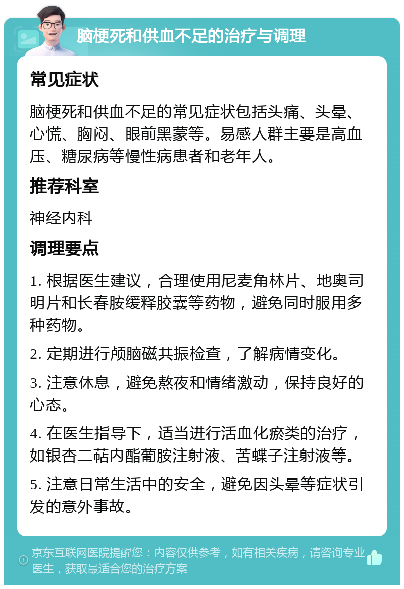 脑梗死和供血不足的治疗与调理 常见症状 脑梗死和供血不足的常见症状包括头痛、头晕、心慌、胸闷、眼前黑蒙等。易感人群主要是高血压、糖尿病等慢性病患者和老年人。 推荐科室 神经内科 调理要点 1. 根据医生建议，合理使用尼麦角林片、地奥司明片和长春胺缓释胶囊等药物，避免同时服用多种药物。 2. 定期进行颅脑磁共振检查，了解病情变化。 3. 注意休息，避免熬夜和情绪激动，保持良好的心态。 4. 在医生指导下，适当进行活血化瘀类的治疗，如银杏二萜内酯葡胺注射液、苦蝶子注射液等。 5. 注意日常生活中的安全，避免因头晕等症状引发的意外事故。