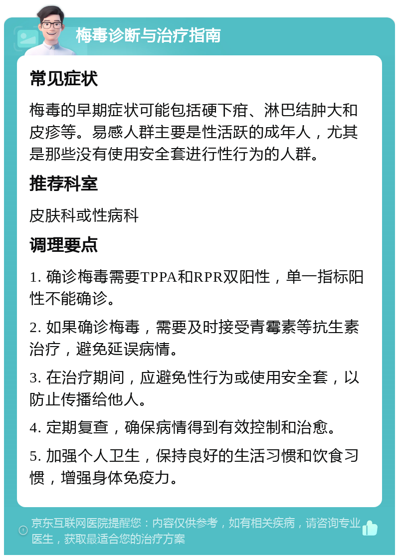 梅毒诊断与治疗指南 常见症状 梅毒的早期症状可能包括硬下疳、淋巴结肿大和皮疹等。易感人群主要是性活跃的成年人，尤其是那些没有使用安全套进行性行为的人群。 推荐科室 皮肤科或性病科 调理要点 1. 确诊梅毒需要TPPA和RPR双阳性，单一指标阳性不能确诊。 2. 如果确诊梅毒，需要及时接受青霉素等抗生素治疗，避免延误病情。 3. 在治疗期间，应避免性行为或使用安全套，以防止传播给他人。 4. 定期复查，确保病情得到有效控制和治愈。 5. 加强个人卫生，保持良好的生活习惯和饮食习惯，增强身体免疫力。