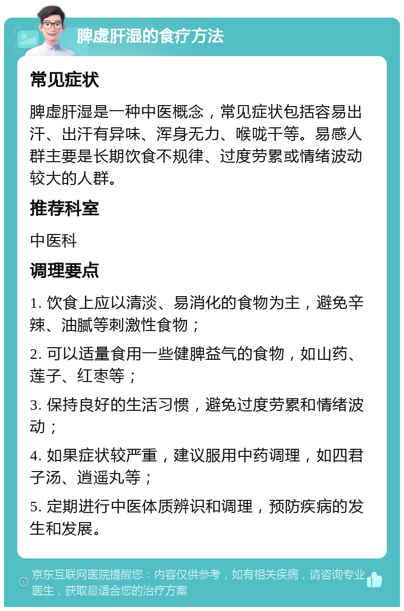 脾虚肝湿的食疗方法 常见症状 脾虚肝湿是一种中医概念，常见症状包括容易出汗、出汗有异味、浑身无力、喉咙干等。易感人群主要是长期饮食不规律、过度劳累或情绪波动较大的人群。 推荐科室 中医科 调理要点 1. 饮食上应以清淡、易消化的食物为主，避免辛辣、油腻等刺激性食物； 2. 可以适量食用一些健脾益气的食物，如山药、莲子、红枣等； 3. 保持良好的生活习惯，避免过度劳累和情绪波动； 4. 如果症状较严重，建议服用中药调理，如四君子汤、逍遥丸等； 5. 定期进行中医体质辨识和调理，预防疾病的发生和发展。