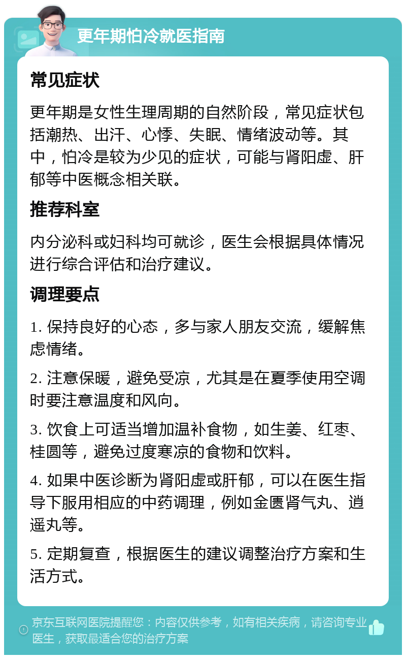 更年期怕冷就医指南 常见症状 更年期是女性生理周期的自然阶段，常见症状包括潮热、出汗、心悸、失眠、情绪波动等。其中，怕冷是较为少见的症状，可能与肾阳虚、肝郁等中医概念相关联。 推荐科室 内分泌科或妇科均可就诊，医生会根据具体情况进行综合评估和治疗建议。 调理要点 1. 保持良好的心态，多与家人朋友交流，缓解焦虑情绪。 2. 注意保暖，避免受凉，尤其是在夏季使用空调时要注意温度和风向。 3. 饮食上可适当增加温补食物，如生姜、红枣、桂圆等，避免过度寒凉的食物和饮料。 4. 如果中医诊断为肾阳虚或肝郁，可以在医生指导下服用相应的中药调理，例如金匮肾气丸、逍遥丸等。 5. 定期复查，根据医生的建议调整治疗方案和生活方式。