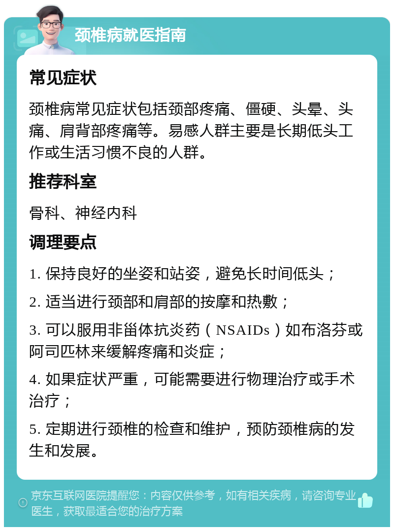 颈椎病就医指南 常见症状 颈椎病常见症状包括颈部疼痛、僵硬、头晕、头痛、肩背部疼痛等。易感人群主要是长期低头工作或生活习惯不良的人群。 推荐科室 骨科、神经内科 调理要点 1. 保持良好的坐姿和站姿，避免长时间低头； 2. 适当进行颈部和肩部的按摩和热敷； 3. 可以服用非甾体抗炎药（NSAIDs）如布洛芬或阿司匹林来缓解疼痛和炎症； 4. 如果症状严重，可能需要进行物理治疗或手术治疗； 5. 定期进行颈椎的检查和维护，预防颈椎病的发生和发展。