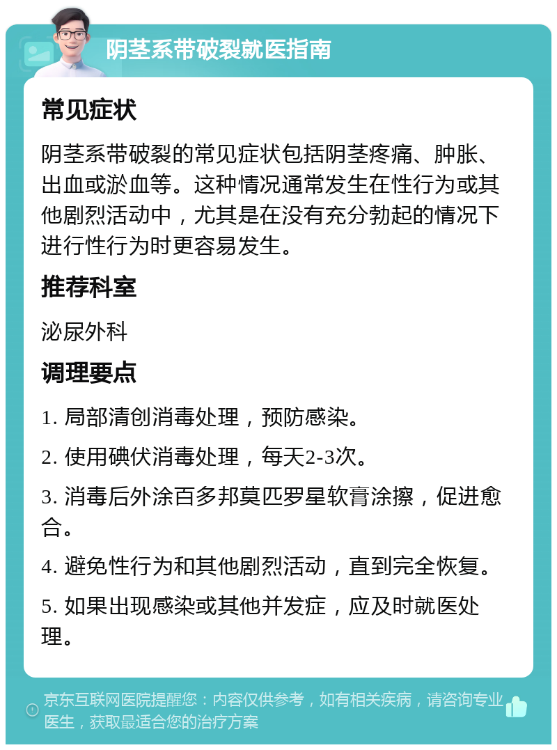 阴茎系带破裂就医指南 常见症状 阴茎系带破裂的常见症状包括阴茎疼痛、肿胀、出血或淤血等。这种情况通常发生在性行为或其他剧烈活动中，尤其是在没有充分勃起的情况下进行性行为时更容易发生。 推荐科室 泌尿外科 调理要点 1. 局部清创消毒处理，预防感染。 2. 使用碘伏消毒处理，每天2-3次。 3. 消毒后外涂百多邦莫匹罗星软膏涂擦，促进愈合。 4. 避免性行为和其他剧烈活动，直到完全恢复。 5. 如果出现感染或其他并发症，应及时就医处理。