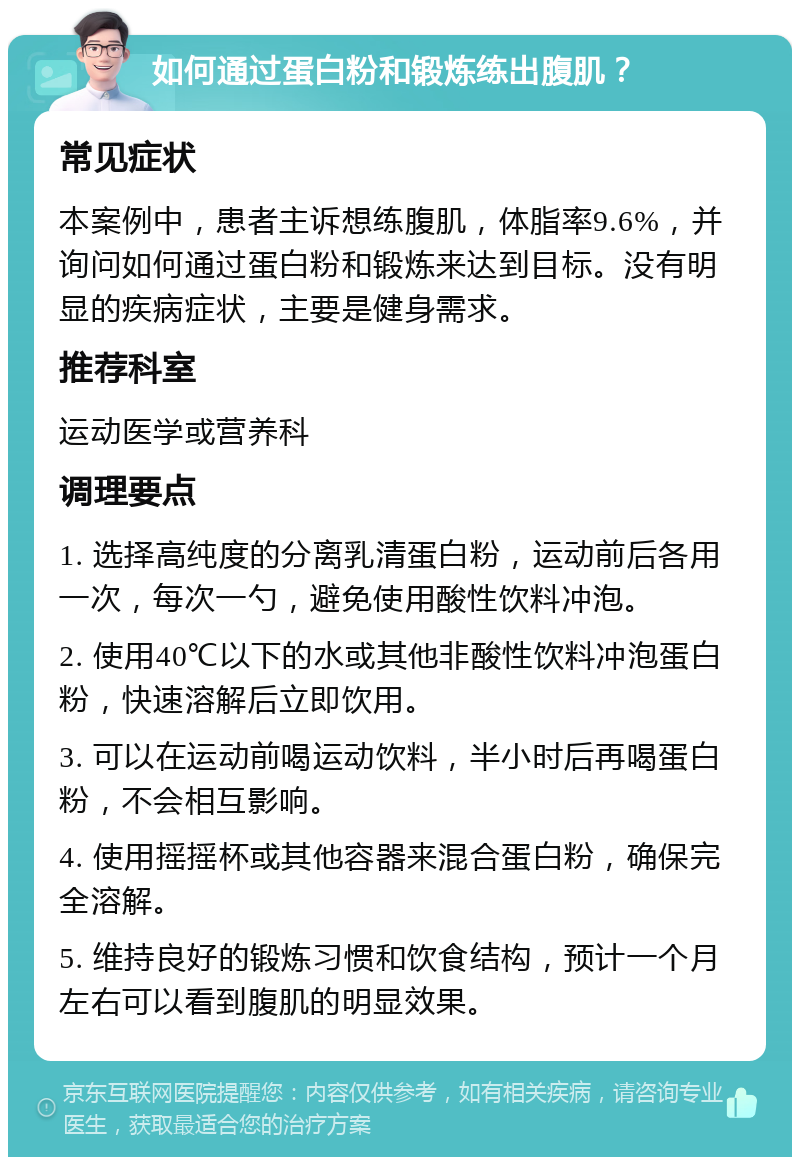 如何通过蛋白粉和锻炼练出腹肌？ 常见症状 本案例中，患者主诉想练腹肌，体脂率9.6%，并询问如何通过蛋白粉和锻炼来达到目标。没有明显的疾病症状，主要是健身需求。 推荐科室 运动医学或营养科 调理要点 1. 选择高纯度的分离乳清蛋白粉，运动前后各用一次，每次一勺，避免使用酸性饮料冲泡。 2. 使用40℃以下的水或其他非酸性饮料冲泡蛋白粉，快速溶解后立即饮用。 3. 可以在运动前喝运动饮料，半小时后再喝蛋白粉，不会相互影响。 4. 使用摇摇杯或其他容器来混合蛋白粉，确保完全溶解。 5. 维持良好的锻炼习惯和饮食结构，预计一个月左右可以看到腹肌的明显效果。