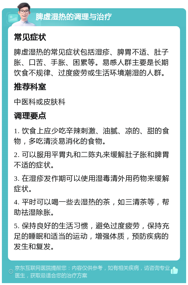 脾虚湿热的调理与治疗 常见症状 脾虚湿热的常见症状包括湿疹、脾胃不适、肚子胀、口苦、手胀、困累等。易感人群主要是长期饮食不规律、过度疲劳或生活环境潮湿的人群。 推荐科室 中医科或皮肤科 调理要点 1. 饮食上应少吃辛辣刺激、油腻、凉的、甜的食物，多吃清淡易消化的食物。 2. 可以服用平胃丸和二陈丸来缓解肚子胀和脾胃不适的症状。 3. 在湿疹发作期可以使用湿毒清外用药物来缓解症状。 4. 平时可以喝一些去湿热的茶，如三清茶等，帮助祛湿除胀。 5. 保持良好的生活习惯，避免过度疲劳，保持充足的睡眠和适当的运动，增强体质，预防疾病的发生和复发。