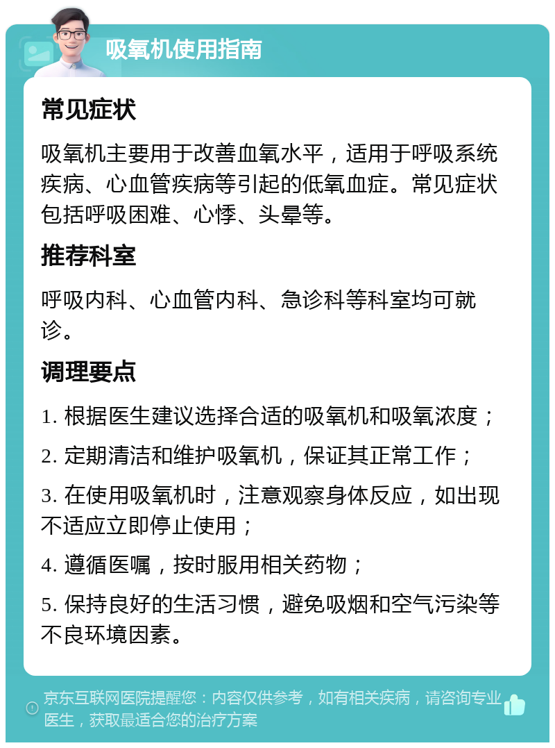 吸氧机使用指南 常见症状 吸氧机主要用于改善血氧水平，适用于呼吸系统疾病、心血管疾病等引起的低氧血症。常见症状包括呼吸困难、心悸、头晕等。 推荐科室 呼吸内科、心血管内科、急诊科等科室均可就诊。 调理要点 1. 根据医生建议选择合适的吸氧机和吸氧浓度； 2. 定期清洁和维护吸氧机，保证其正常工作； 3. 在使用吸氧机时，注意观察身体反应，如出现不适应立即停止使用； 4. 遵循医嘱，按时服用相关药物； 5. 保持良好的生活习惯，避免吸烟和空气污染等不良环境因素。