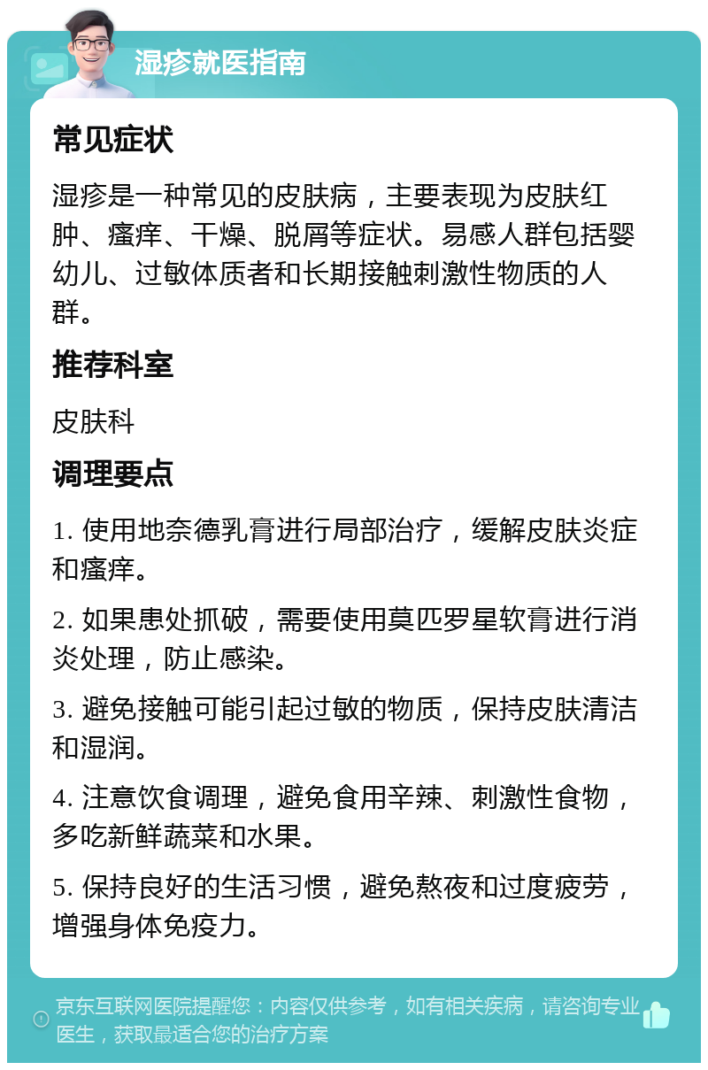 湿疹就医指南 常见症状 湿疹是一种常见的皮肤病，主要表现为皮肤红肿、瘙痒、干燥、脱屑等症状。易感人群包括婴幼儿、过敏体质者和长期接触刺激性物质的人群。 推荐科室 皮肤科 调理要点 1. 使用地奈德乳膏进行局部治疗，缓解皮肤炎症和瘙痒。 2. 如果患处抓破，需要使用莫匹罗星软膏进行消炎处理，防止感染。 3. 避免接触可能引起过敏的物质，保持皮肤清洁和湿润。 4. 注意饮食调理，避免食用辛辣、刺激性食物，多吃新鲜蔬菜和水果。 5. 保持良好的生活习惯，避免熬夜和过度疲劳，增强身体免疫力。