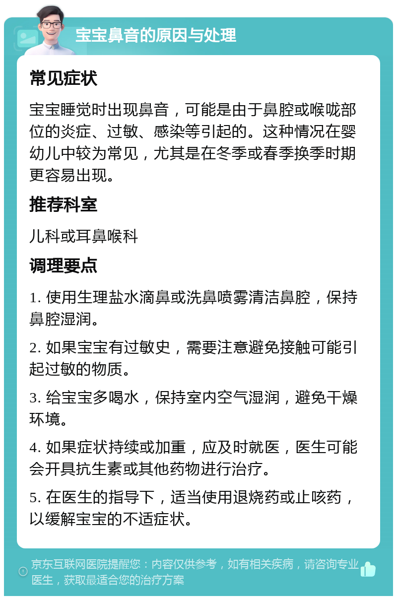 宝宝鼻音的原因与处理 常见症状 宝宝睡觉时出现鼻音，可能是由于鼻腔或喉咙部位的炎症、过敏、感染等引起的。这种情况在婴幼儿中较为常见，尤其是在冬季或春季换季时期更容易出现。 推荐科室 儿科或耳鼻喉科 调理要点 1. 使用生理盐水滴鼻或洗鼻喷雾清洁鼻腔，保持鼻腔湿润。 2. 如果宝宝有过敏史，需要注意避免接触可能引起过敏的物质。 3. 给宝宝多喝水，保持室内空气湿润，避免干燥环境。 4. 如果症状持续或加重，应及时就医，医生可能会开具抗生素或其他药物进行治疗。 5. 在医生的指导下，适当使用退烧药或止咳药，以缓解宝宝的不适症状。