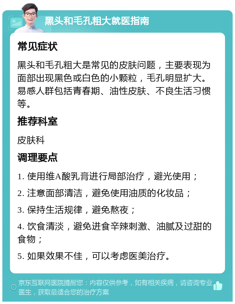 黑头和毛孔粗大就医指南 常见症状 黑头和毛孔粗大是常见的皮肤问题，主要表现为面部出现黑色或白色的小颗粒，毛孔明显扩大。易感人群包括青春期、油性皮肤、不良生活习惯等。 推荐科室 皮肤科 调理要点 1. 使用维A酸乳膏进行局部治疗，避光使用； 2. 注意面部清洁，避免使用油质的化妆品； 3. 保持生活规律，避免熬夜； 4. 饮食清淡，避免进食辛辣刺激、油腻及过甜的食物； 5. 如果效果不佳，可以考虑医美治疗。