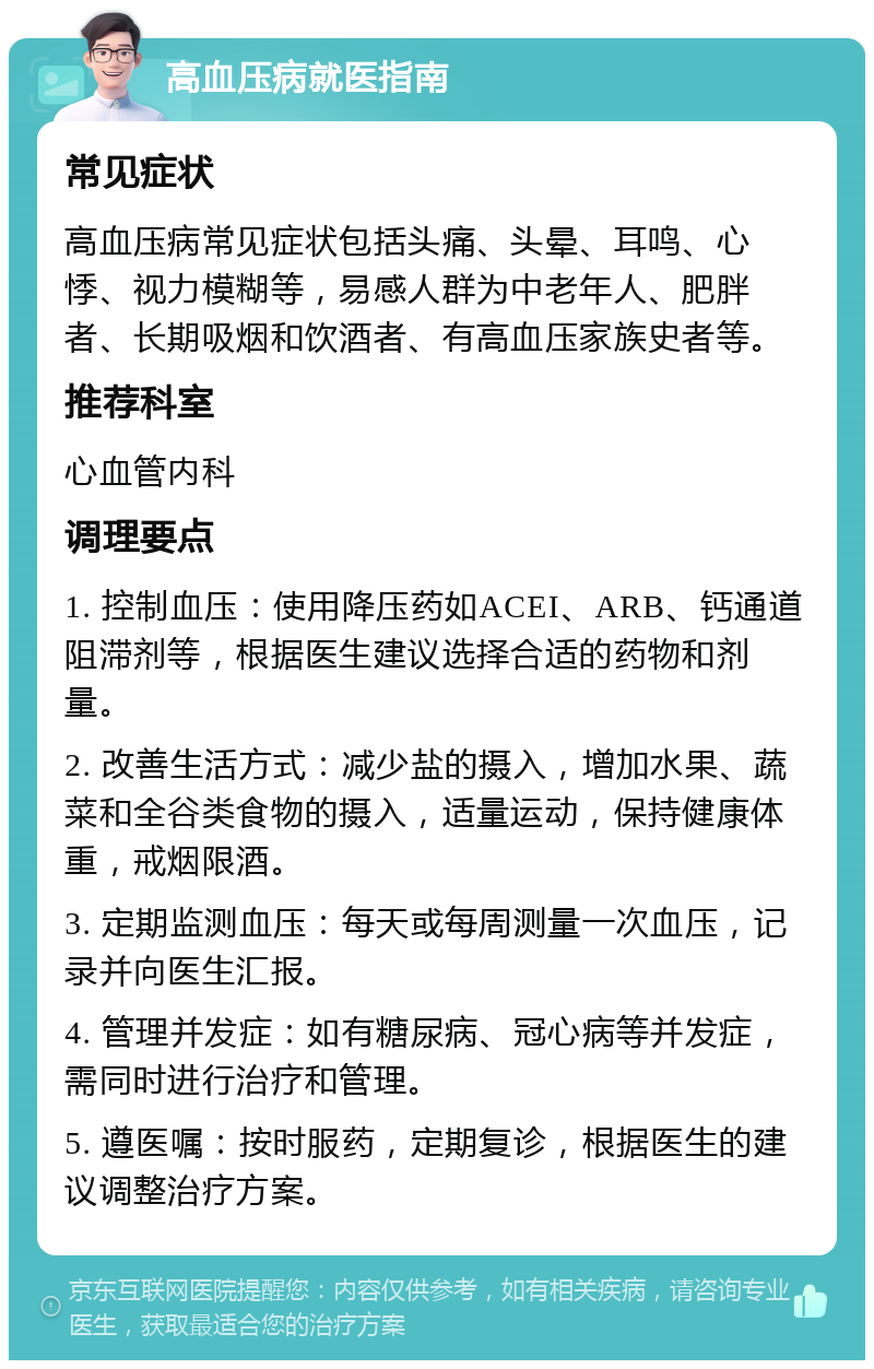 高血压病就医指南 常见症状 高血压病常见症状包括头痛、头晕、耳鸣、心悸、视力模糊等，易感人群为中老年人、肥胖者、长期吸烟和饮酒者、有高血压家族史者等。 推荐科室 心血管内科 调理要点 1. 控制血压：使用降压药如ACEI、ARB、钙通道阻滞剂等，根据医生建议选择合适的药物和剂量。 2. 改善生活方式：减少盐的摄入，增加水果、蔬菜和全谷类食物的摄入，适量运动，保持健康体重，戒烟限酒。 3. 定期监测血压：每天或每周测量一次血压，记录并向医生汇报。 4. 管理并发症：如有糖尿病、冠心病等并发症，需同时进行治疗和管理。 5. 遵医嘱：按时服药，定期复诊，根据医生的建议调整治疗方案。