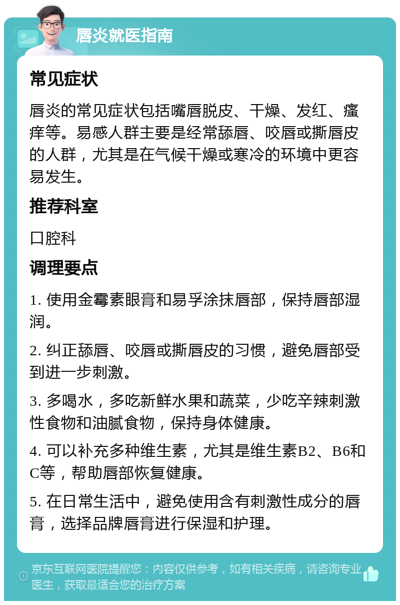 唇炎就医指南 常见症状 唇炎的常见症状包括嘴唇脱皮、干燥、发红、瘙痒等。易感人群主要是经常舔唇、咬唇或撕唇皮的人群，尤其是在气候干燥或寒冷的环境中更容易发生。 推荐科室 口腔科 调理要点 1. 使用金霉素眼膏和易孚涂抹唇部，保持唇部湿润。 2. 纠正舔唇、咬唇或撕唇皮的习惯，避免唇部受到进一步刺激。 3. 多喝水，多吃新鲜水果和蔬菜，少吃辛辣刺激性食物和油腻食物，保持身体健康。 4. 可以补充多种维生素，尤其是维生素B2、B6和C等，帮助唇部恢复健康。 5. 在日常生活中，避免使用含有刺激性成分的唇膏，选择品牌唇膏进行保湿和护理。