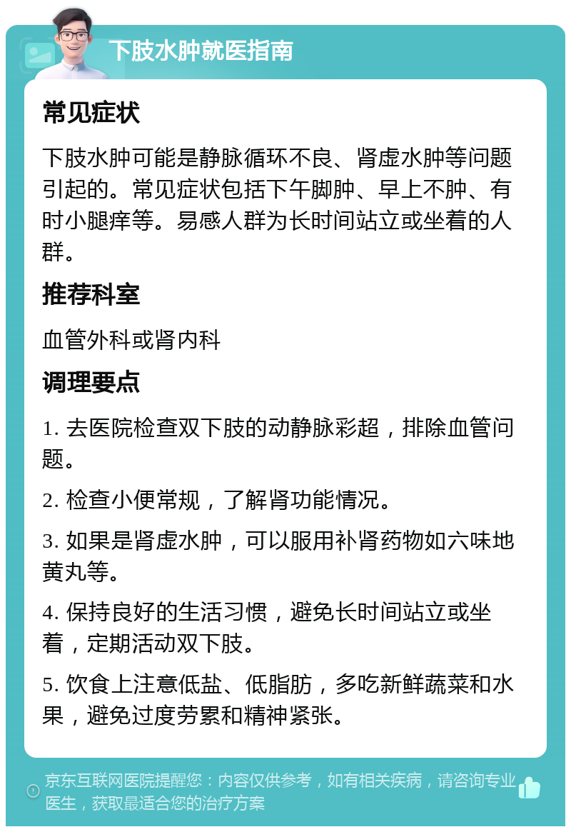 下肢水肿就医指南 常见症状 下肢水肿可能是静脉循环不良、肾虚水肿等问题引起的。常见症状包括下午脚肿、早上不肿、有时小腿痒等。易感人群为长时间站立或坐着的人群。 推荐科室 血管外科或肾内科 调理要点 1. 去医院检查双下肢的动静脉彩超，排除血管问题。 2. 检查小便常规，了解肾功能情况。 3. 如果是肾虚水肿，可以服用补肾药物如六味地黄丸等。 4. 保持良好的生活习惯，避免长时间站立或坐着，定期活动双下肢。 5. 饮食上注意低盐、低脂肪，多吃新鲜蔬菜和水果，避免过度劳累和精神紧张。