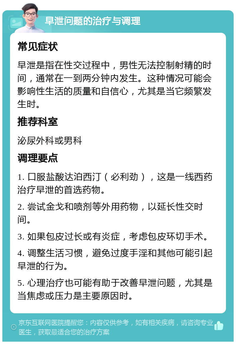 早泄问题的治疗与调理 常见症状 早泄是指在性交过程中，男性无法控制射精的时间，通常在一到两分钟内发生。这种情况可能会影响性生活的质量和自信心，尤其是当它频繁发生时。 推荐科室 泌尿外科或男科 调理要点 1. 口服盐酸达泊西汀（必利劲），这是一线西药治疗早泄的首选药物。 2. 尝试金戈和喷剂等外用药物，以延长性交时间。 3. 如果包皮过长或有炎症，考虑包皮环切手术。 4. 调整生活习惯，避免过度手淫和其他可能引起早泄的行为。 5. 心理治疗也可能有助于改善早泄问题，尤其是当焦虑或压力是主要原因时。