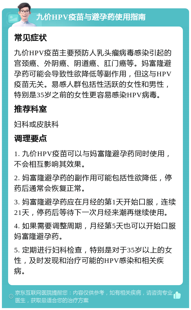 九价HPV疫苗与避孕药使用指南 常见症状 九价HPV疫苗主要预防人乳头瘤病毒感染引起的宫颈癌、外阴癌、阴道癌、肛门癌等。妈富隆避孕药可能会导致性欲降低等副作用，但这与HPV疫苗无关。易感人群包括性活跃的女性和男性，特别是35岁之前的女性更容易感染HPV病毒。 推荐科室 妇科或皮肤科 调理要点 1. 九价HPV疫苗可以与妈富隆避孕药同时使用，不会相互影响其效果。 2. 妈富隆避孕药的副作用可能包括性欲降低，停药后通常会恢复正常。 3. 妈富隆避孕药应在月经的第1天开始口服，连续21天，停药后等待下一次月经来潮再继续使用。 4. 如果需要调整周期，月经第5天也可以开始口服妈富隆避孕药。 5. 定期进行妇科检查，特别是对于35岁以上的女性，及时发现和治疗可能的HPV感染和相关疾病。