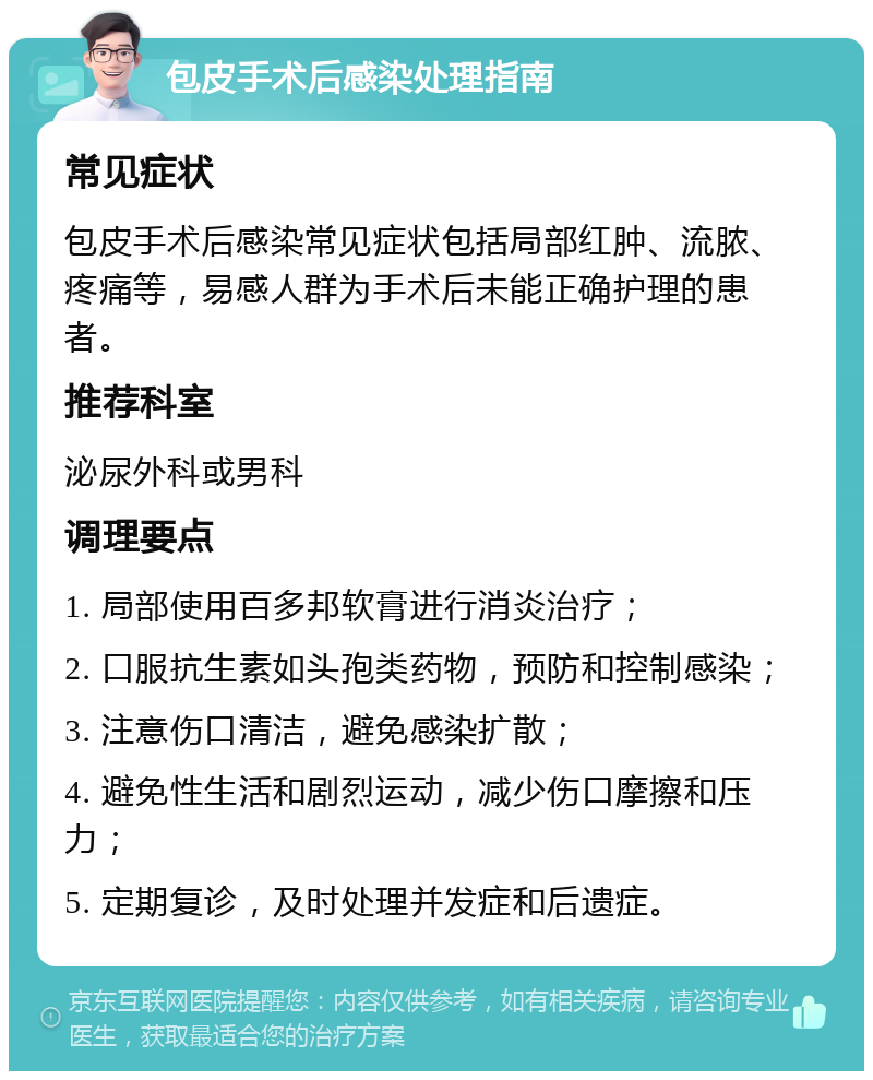 包皮手术后感染处理指南 常见症状 包皮手术后感染常见症状包括局部红肿、流脓、疼痛等，易感人群为手术后未能正确护理的患者。 推荐科室 泌尿外科或男科 调理要点 1. 局部使用百多邦软膏进行消炎治疗； 2. 口服抗生素如头孢类药物，预防和控制感染； 3. 注意伤口清洁，避免感染扩散； 4. 避免性生活和剧烈运动，减少伤口摩擦和压力； 5. 定期复诊，及时处理并发症和后遗症。