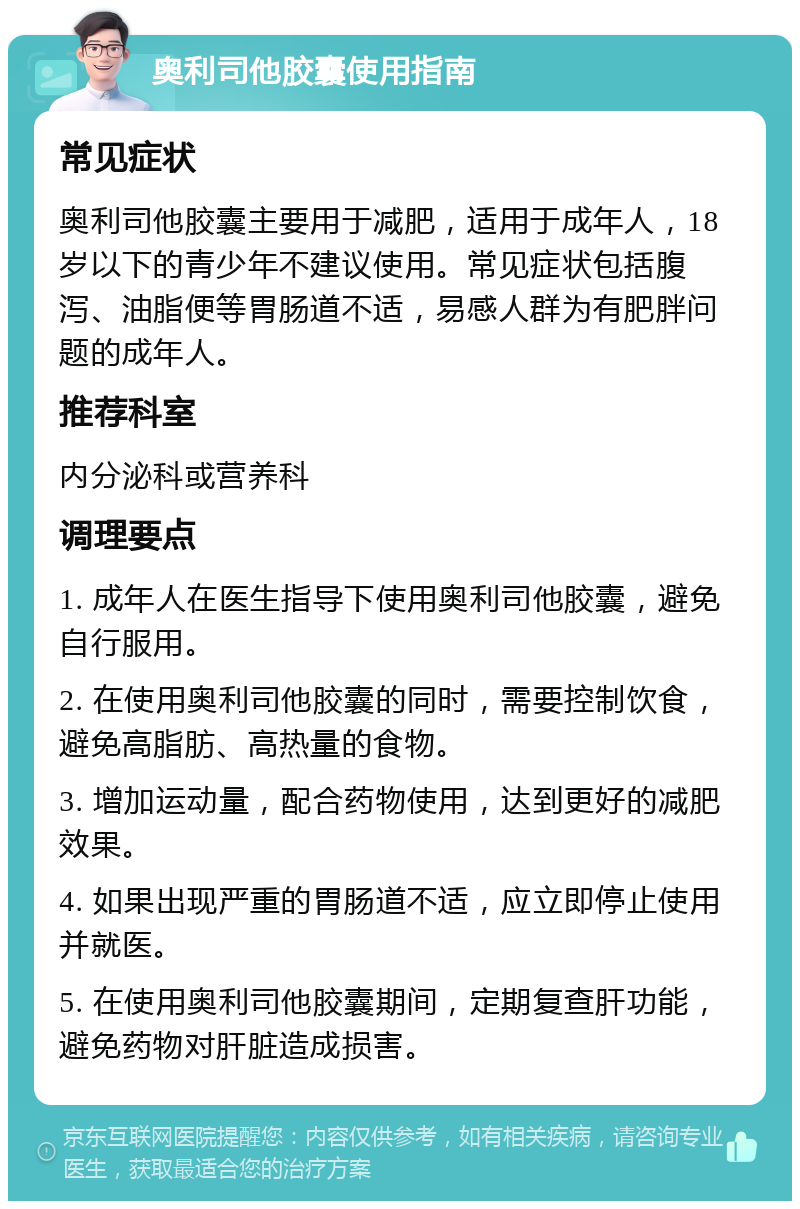 奥利司他胶囊使用指南 常见症状 奥利司他胶囊主要用于减肥，适用于成年人，18岁以下的青少年不建议使用。常见症状包括腹泻、油脂便等胃肠道不适，易感人群为有肥胖问题的成年人。 推荐科室 内分泌科或营养科 调理要点 1. 成年人在医生指导下使用奥利司他胶囊，避免自行服用。 2. 在使用奥利司他胶囊的同时，需要控制饮食，避免高脂肪、高热量的食物。 3. 增加运动量，配合药物使用，达到更好的减肥效果。 4. 如果出现严重的胃肠道不适，应立即停止使用并就医。 5. 在使用奥利司他胶囊期间，定期复查肝功能，避免药物对肝脏造成损害。