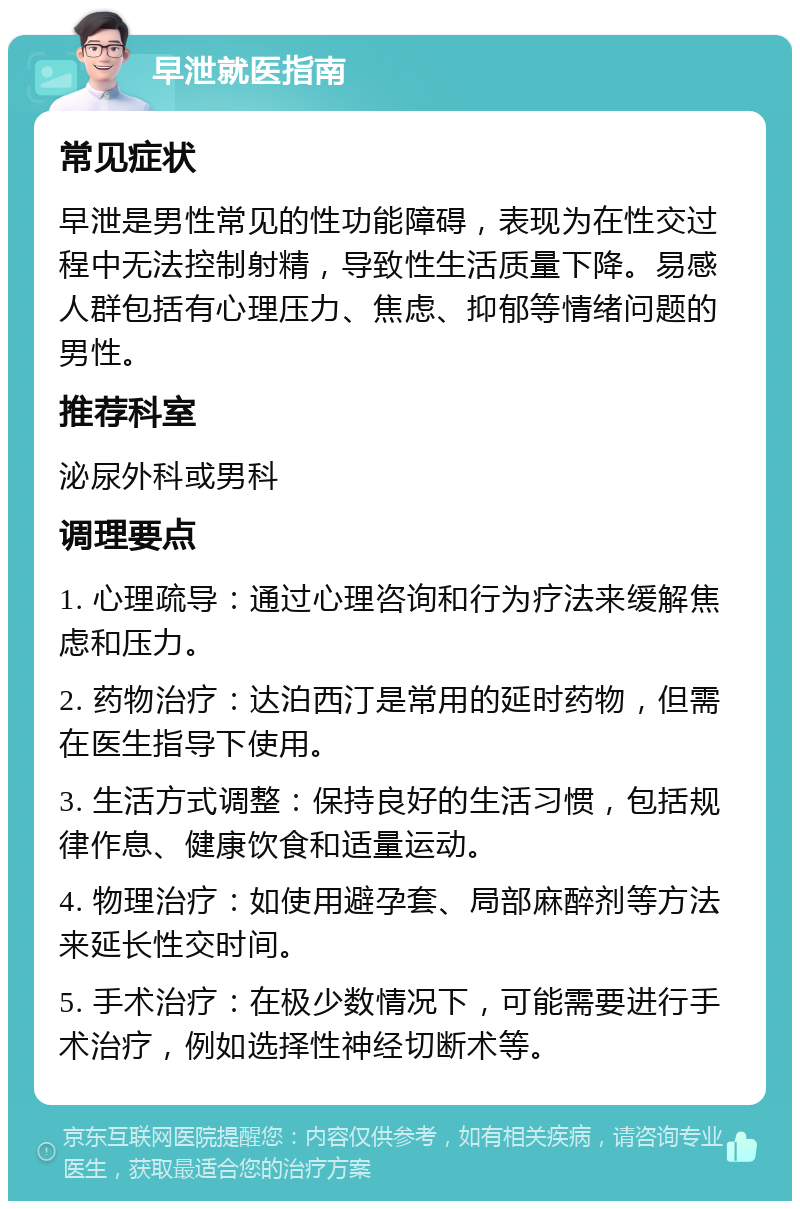 早泄就医指南 常见症状 早泄是男性常见的性功能障碍，表现为在性交过程中无法控制射精，导致性生活质量下降。易感人群包括有心理压力、焦虑、抑郁等情绪问题的男性。 推荐科室 泌尿外科或男科 调理要点 1. 心理疏导：通过心理咨询和行为疗法来缓解焦虑和压力。 2. 药物治疗：达泊西汀是常用的延时药物，但需在医生指导下使用。 3. 生活方式调整：保持良好的生活习惯，包括规律作息、健康饮食和适量运动。 4. 物理治疗：如使用避孕套、局部麻醉剂等方法来延长性交时间。 5. 手术治疗：在极少数情况下，可能需要进行手术治疗，例如选择性神经切断术等。