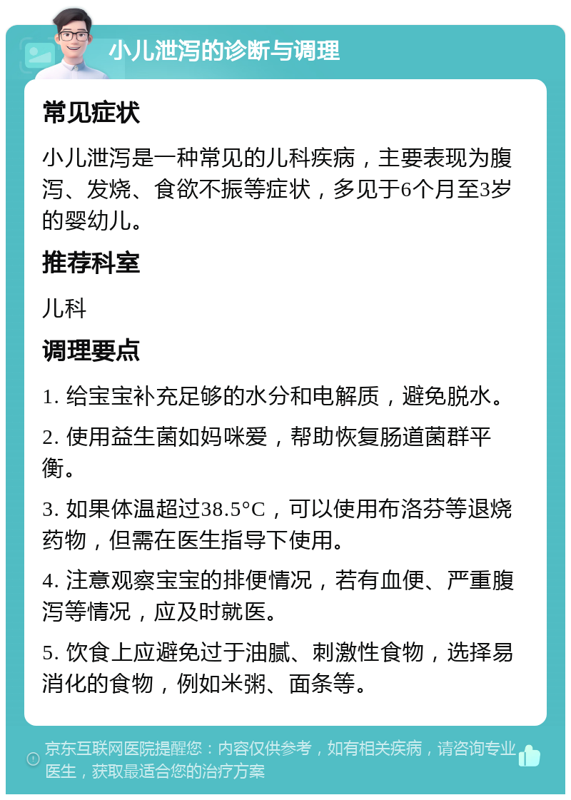 小儿泄泻的诊断与调理 常见症状 小儿泄泻是一种常见的儿科疾病，主要表现为腹泻、发烧、食欲不振等症状，多见于6个月至3岁的婴幼儿。 推荐科室 儿科 调理要点 1. 给宝宝补充足够的水分和电解质，避免脱水。 2. 使用益生菌如妈咪爱，帮助恢复肠道菌群平衡。 3. 如果体温超过38.5°C，可以使用布洛芬等退烧药物，但需在医生指导下使用。 4. 注意观察宝宝的排便情况，若有血便、严重腹泻等情况，应及时就医。 5. 饮食上应避免过于油腻、刺激性食物，选择易消化的食物，例如米粥、面条等。