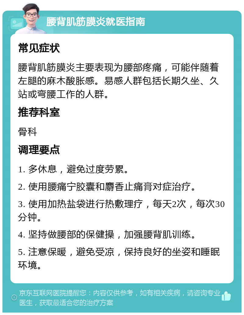 腰背肌筋膜炎就医指南 常见症状 腰背肌筋膜炎主要表现为腰部疼痛，可能伴随着左腿的麻木酸胀感。易感人群包括长期久坐、久站或弯腰工作的人群。 推荐科室 骨科 调理要点 1. 多休息，避免过度劳累。 2. 使用腰痛宁胶囊和麝香止痛膏对症治疗。 3. 使用加热盐袋进行热敷理疗，每天2次，每次30分钟。 4. 坚持做腰部的保健操，加强腰背肌训练。 5. 注意保暖，避免受凉，保持良好的坐姿和睡眠环境。