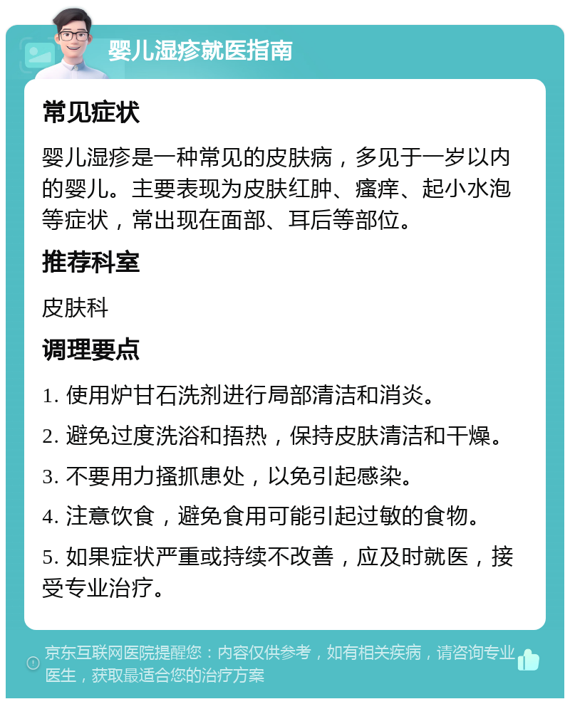 婴儿湿疹就医指南 常见症状 婴儿湿疹是一种常见的皮肤病，多见于一岁以内的婴儿。主要表现为皮肤红肿、瘙痒、起小水泡等症状，常出现在面部、耳后等部位。 推荐科室 皮肤科 调理要点 1. 使用炉甘石洗剂进行局部清洁和消炎。 2. 避免过度洗浴和捂热，保持皮肤清洁和干燥。 3. 不要用力搔抓患处，以免引起感染。 4. 注意饮食，避免食用可能引起过敏的食物。 5. 如果症状严重或持续不改善，应及时就医，接受专业治疗。