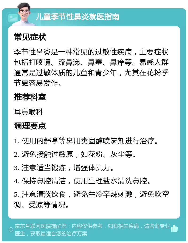 儿童季节性鼻炎就医指南 常见症状 季节性鼻炎是一种常见的过敏性疾病，主要症状包括打喷嚏、流鼻涕、鼻塞、鼻痒等。易感人群通常是过敏体质的儿童和青少年，尤其在花粉季节更容易发作。 推荐科室 耳鼻喉科 调理要点 1. 使用内舒拿等鼻用类固醇喷雾剂进行治疗。 2. 避免接触过敏原，如花粉、灰尘等。 3. 注意适当锻炼，增强体抗力。 4. 保持鼻腔清洁，使用生理盐水清洗鼻腔。 5. 注意清淡饮食，避免生冷辛辣刺激，避免吹空调、受凉等情况。