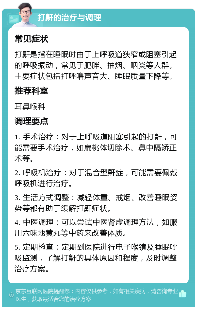 打鼾的治疗与调理 常见症状 打鼾是指在睡眠时由于上呼吸道狭窄或阻塞引起的呼吸振动，常见于肥胖、抽烟、咽炎等人群。主要症状包括打呼噜声音大、睡眠质量下降等。 推荐科室 耳鼻喉科 调理要点 1. 手术治疗：对于上呼吸道阻塞引起的打鼾，可能需要手术治疗，如扁桃体切除术、鼻中隔矫正术等。 2. 呼吸机治疗：对于混合型鼾症，可能需要佩戴呼吸机进行治疗。 3. 生活方式调整：减轻体重、戒烟、改善睡眠姿势等都有助于缓解打鼾症状。 4. 中医调理：可以尝试中医肾虚调理方法，如服用六味地黄丸等中药来改善体质。 5. 定期检查：定期到医院进行电子喉镜及睡眠呼吸监测，了解打鼾的具体原因和程度，及时调整治疗方案。