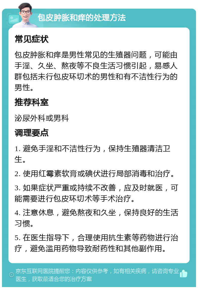 包皮肿胀和痒的处理方法 常见症状 包皮肿胀和痒是男性常见的生殖器问题，可能由手淫、久坐、熬夜等不良生活习惯引起，易感人群包括未行包皮环切术的男性和有不洁性行为的男性。 推荐科室 泌尿外科或男科 调理要点 1. 避免手淫和不洁性行为，保持生殖器清洁卫生。 2. 使用红霉素软膏或碘伏进行局部消毒和治疗。 3. 如果症状严重或持续不改善，应及时就医，可能需要进行包皮环切术等手术治疗。 4. 注意休息，避免熬夜和久坐，保持良好的生活习惯。 5. 在医生指导下，合理使用抗生素等药物进行治疗，避免滥用药物导致耐药性和其他副作用。