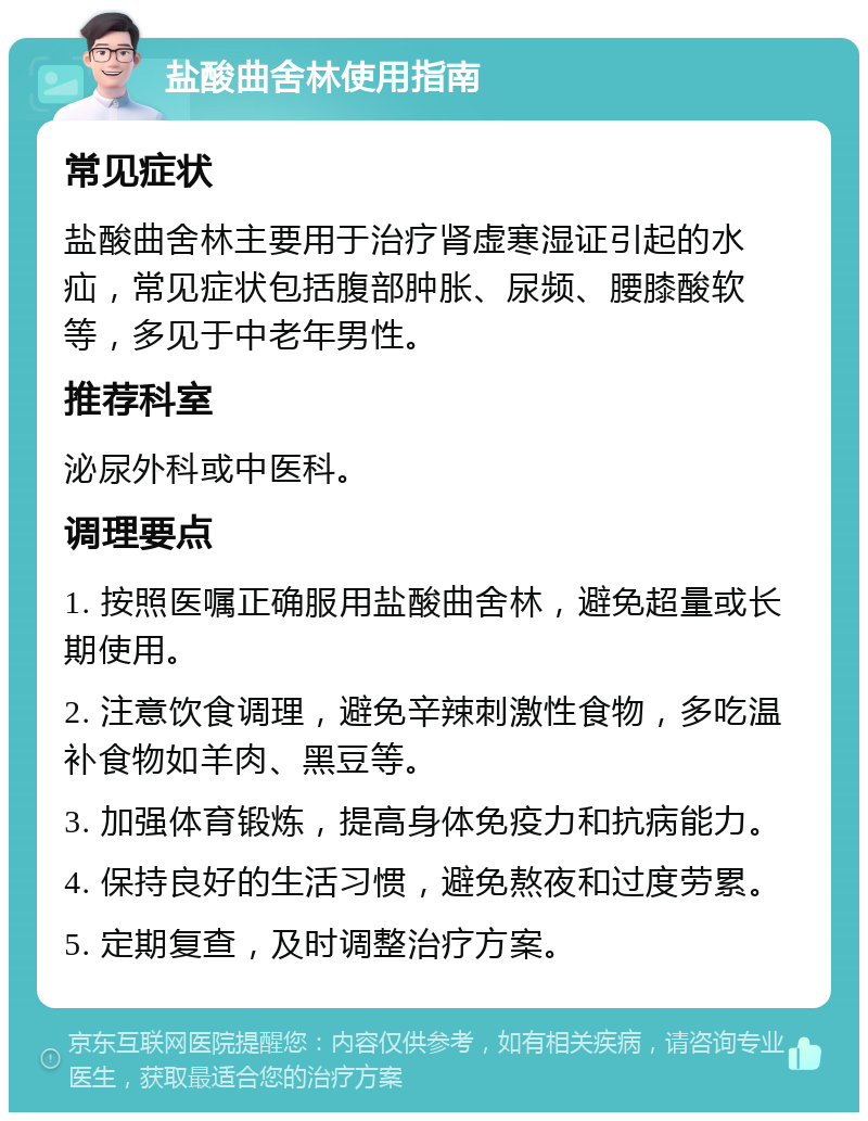 盐酸曲舍林使用指南 常见症状 盐酸曲舍林主要用于治疗肾虚寒湿证引起的水疝，常见症状包括腹部肿胀、尿频、腰膝酸软等，多见于中老年男性。 推荐科室 泌尿外科或中医科。 调理要点 1. 按照医嘱正确服用盐酸曲舍林，避免超量或长期使用。 2. 注意饮食调理，避免辛辣刺激性食物，多吃温补食物如羊肉、黑豆等。 3. 加强体育锻炼，提高身体免疫力和抗病能力。 4. 保持良好的生活习惯，避免熬夜和过度劳累。 5. 定期复查，及时调整治疗方案。