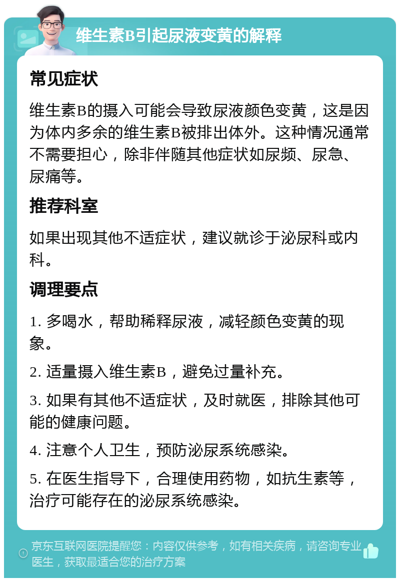 维生素B引起尿液变黄的解释 常见症状 维生素B的摄入可能会导致尿液颜色变黄，这是因为体内多余的维生素B被排出体外。这种情况通常不需要担心，除非伴随其他症状如尿频、尿急、尿痛等。 推荐科室 如果出现其他不适症状，建议就诊于泌尿科或内科。 调理要点 1. 多喝水，帮助稀释尿液，减轻颜色变黄的现象。 2. 适量摄入维生素B，避免过量补充。 3. 如果有其他不适症状，及时就医，排除其他可能的健康问题。 4. 注意个人卫生，预防泌尿系统感染。 5. 在医生指导下，合理使用药物，如抗生素等，治疗可能存在的泌尿系统感染。