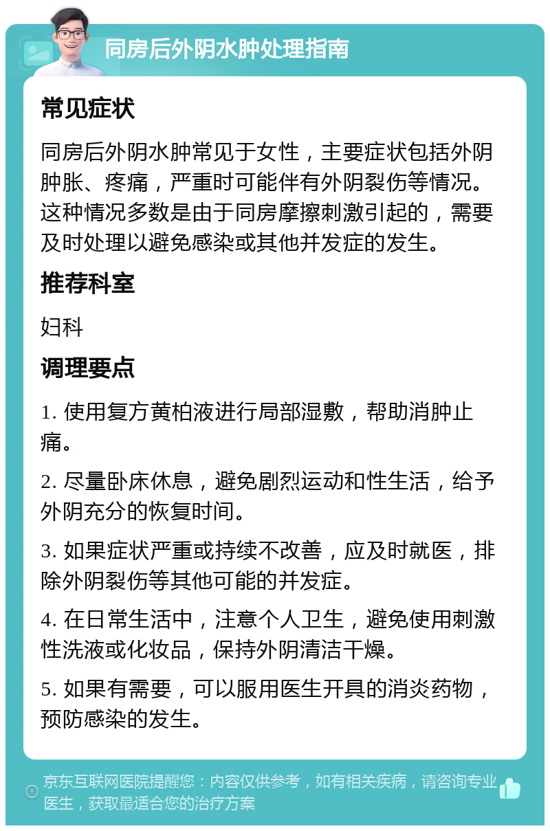 同房后外阴水肿处理指南 常见症状 同房后外阴水肿常见于女性，主要症状包括外阴肿胀、疼痛，严重时可能伴有外阴裂伤等情况。这种情况多数是由于同房摩擦刺激引起的，需要及时处理以避免感染或其他并发症的发生。 推荐科室 妇科 调理要点 1. 使用复方黄柏液进行局部湿敷，帮助消肿止痛。 2. 尽量卧床休息，避免剧烈运动和性生活，给予外阴充分的恢复时间。 3. 如果症状严重或持续不改善，应及时就医，排除外阴裂伤等其他可能的并发症。 4. 在日常生活中，注意个人卫生，避免使用刺激性洗液或化妆品，保持外阴清洁干燥。 5. 如果有需要，可以服用医生开具的消炎药物，预防感染的发生。