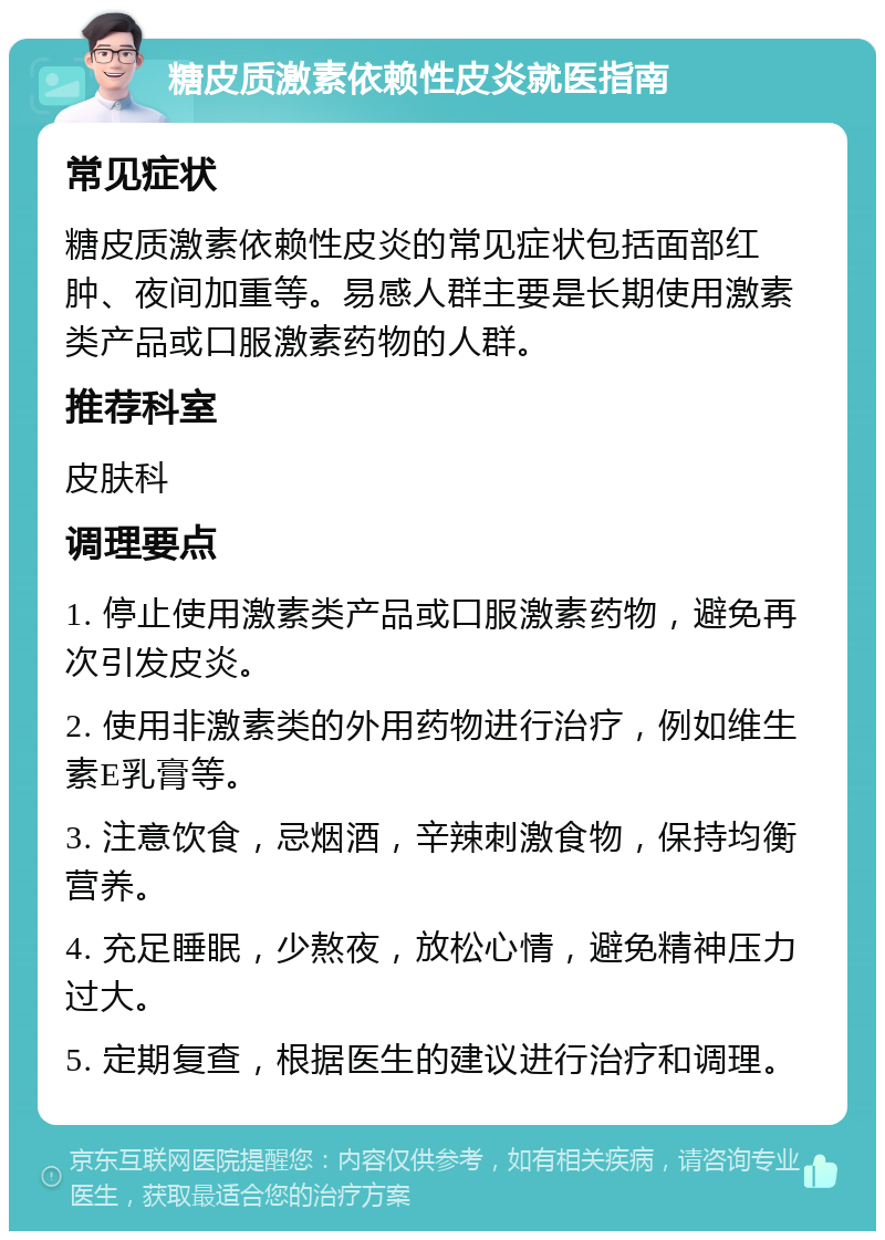 糖皮质激素依赖性皮炎就医指南 常见症状 糖皮质激素依赖性皮炎的常见症状包括面部红肿、夜间加重等。易感人群主要是长期使用激素类产品或口服激素药物的人群。 推荐科室 皮肤科 调理要点 1. 停止使用激素类产品或口服激素药物，避免再次引发皮炎。 2. 使用非激素类的外用药物进行治疗，例如维生素E乳膏等。 3. 注意饮食，忌烟酒，辛辣刺激食物，保持均衡营养。 4. 充足睡眠，少熬夜，放松心情，避免精神压力过大。 5. 定期复查，根据医生的建议进行治疗和调理。