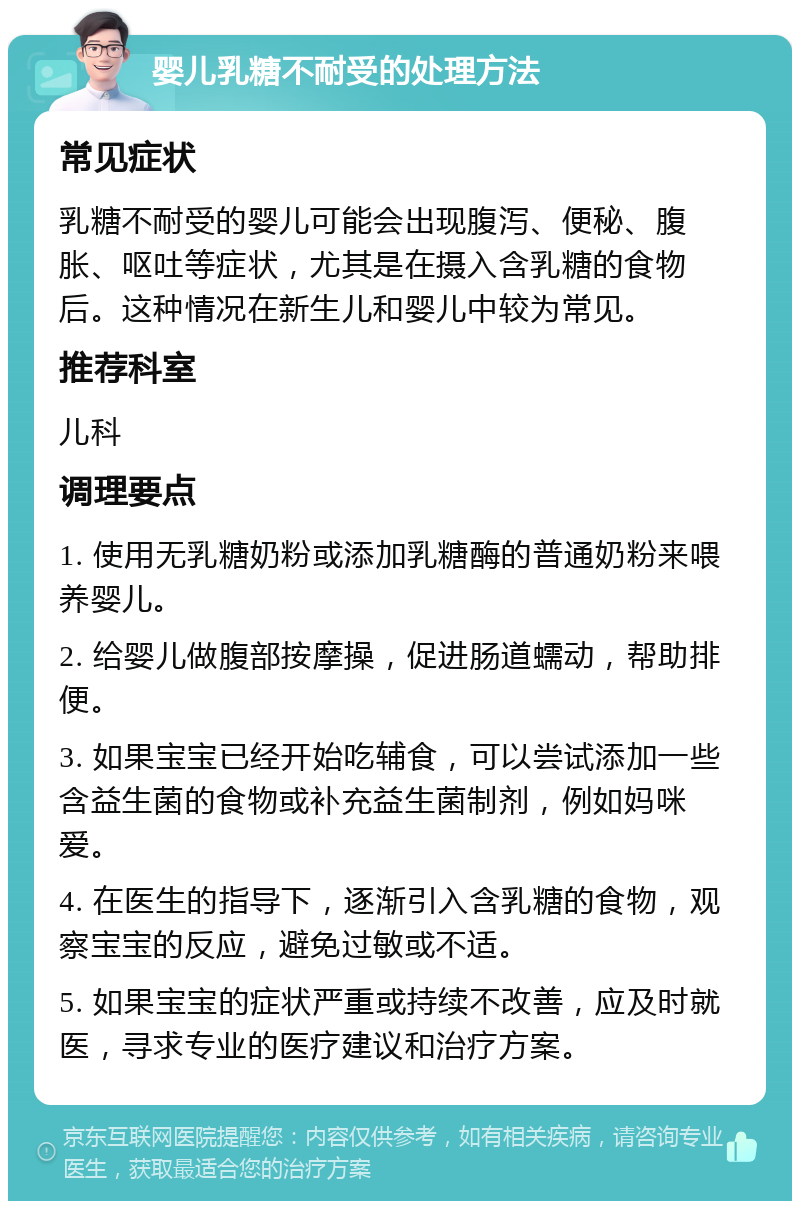 婴儿乳糖不耐受的处理方法 常见症状 乳糖不耐受的婴儿可能会出现腹泻、便秘、腹胀、呕吐等症状，尤其是在摄入含乳糖的食物后。这种情况在新生儿和婴儿中较为常见。 推荐科室 儿科 调理要点 1. 使用无乳糖奶粉或添加乳糖酶的普通奶粉来喂养婴儿。 2. 给婴儿做腹部按摩操，促进肠道蠕动，帮助排便。 3. 如果宝宝已经开始吃辅食，可以尝试添加一些含益生菌的食物或补充益生菌制剂，例如妈咪爱。 4. 在医生的指导下，逐渐引入含乳糖的食物，观察宝宝的反应，避免过敏或不适。 5. 如果宝宝的症状严重或持续不改善，应及时就医，寻求专业的医疗建议和治疗方案。