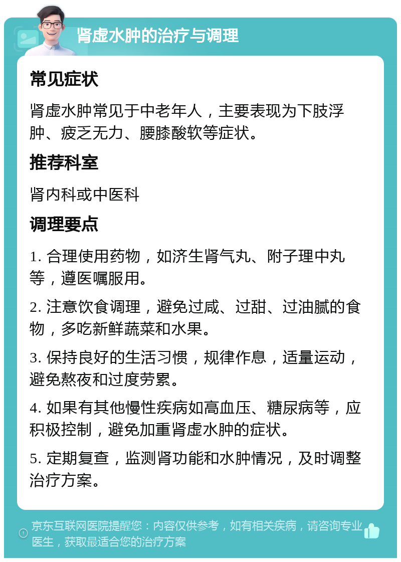 肾虚水肿的治疗与调理 常见症状 肾虚水肿常见于中老年人，主要表现为下肢浮肿、疲乏无力、腰膝酸软等症状。 推荐科室 肾内科或中医科 调理要点 1. 合理使用药物，如济生肾气丸、附子理中丸等，遵医嘱服用。 2. 注意饮食调理，避免过咸、过甜、过油腻的食物，多吃新鲜蔬菜和水果。 3. 保持良好的生活习惯，规律作息，适量运动，避免熬夜和过度劳累。 4. 如果有其他慢性疾病如高血压、糖尿病等，应积极控制，避免加重肾虚水肿的症状。 5. 定期复查，监测肾功能和水肿情况，及时调整治疗方案。