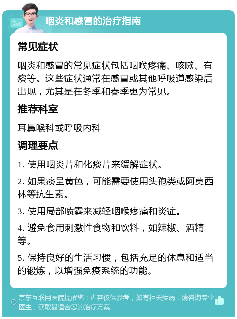 咽炎和感冒的治疗指南 常见症状 咽炎和感冒的常见症状包括咽喉疼痛、咳嗽、有痰等。这些症状通常在感冒或其他呼吸道感染后出现，尤其是在冬季和春季更为常见。 推荐科室 耳鼻喉科或呼吸内科 调理要点 1. 使用咽炎片和化痰片来缓解症状。 2. 如果痰呈黄色，可能需要使用头孢类或阿莫西林等抗生素。 3. 使用局部喷雾来减轻咽喉疼痛和炎症。 4. 避免食用刺激性食物和饮料，如辣椒、酒精等。 5. 保持良好的生活习惯，包括充足的休息和适当的锻炼，以增强免疫系统的功能。