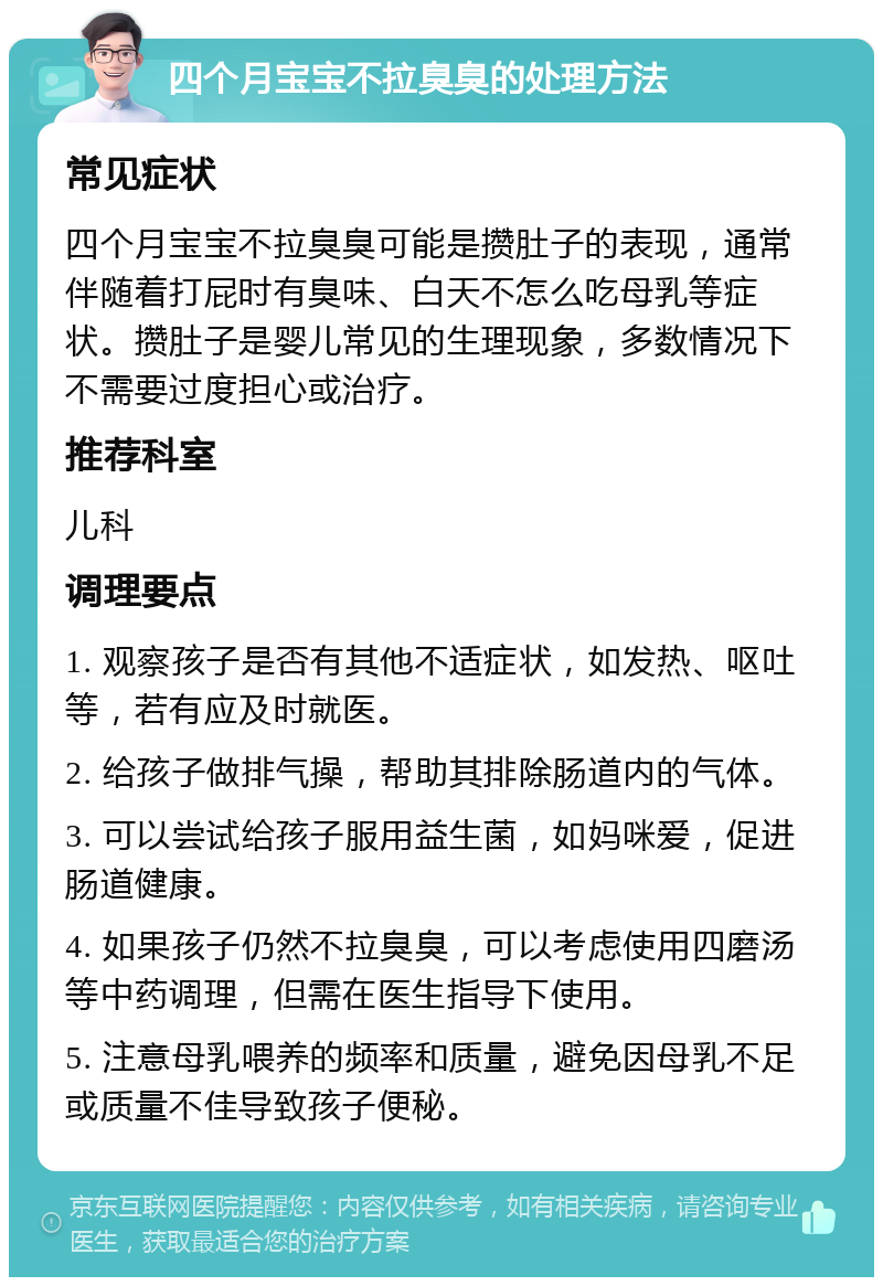 四个月宝宝不拉臭臭的处理方法 常见症状 四个月宝宝不拉臭臭可能是攒肚子的表现，通常伴随着打屁时有臭味、白天不怎么吃母乳等症状。攒肚子是婴儿常见的生理现象，多数情况下不需要过度担心或治疗。 推荐科室 儿科 调理要点 1. 观察孩子是否有其他不适症状，如发热、呕吐等，若有应及时就医。 2. 给孩子做排气操，帮助其排除肠道内的气体。 3. 可以尝试给孩子服用益生菌，如妈咪爱，促进肠道健康。 4. 如果孩子仍然不拉臭臭，可以考虑使用四磨汤等中药调理，但需在医生指导下使用。 5. 注意母乳喂养的频率和质量，避免因母乳不足或质量不佳导致孩子便秘。