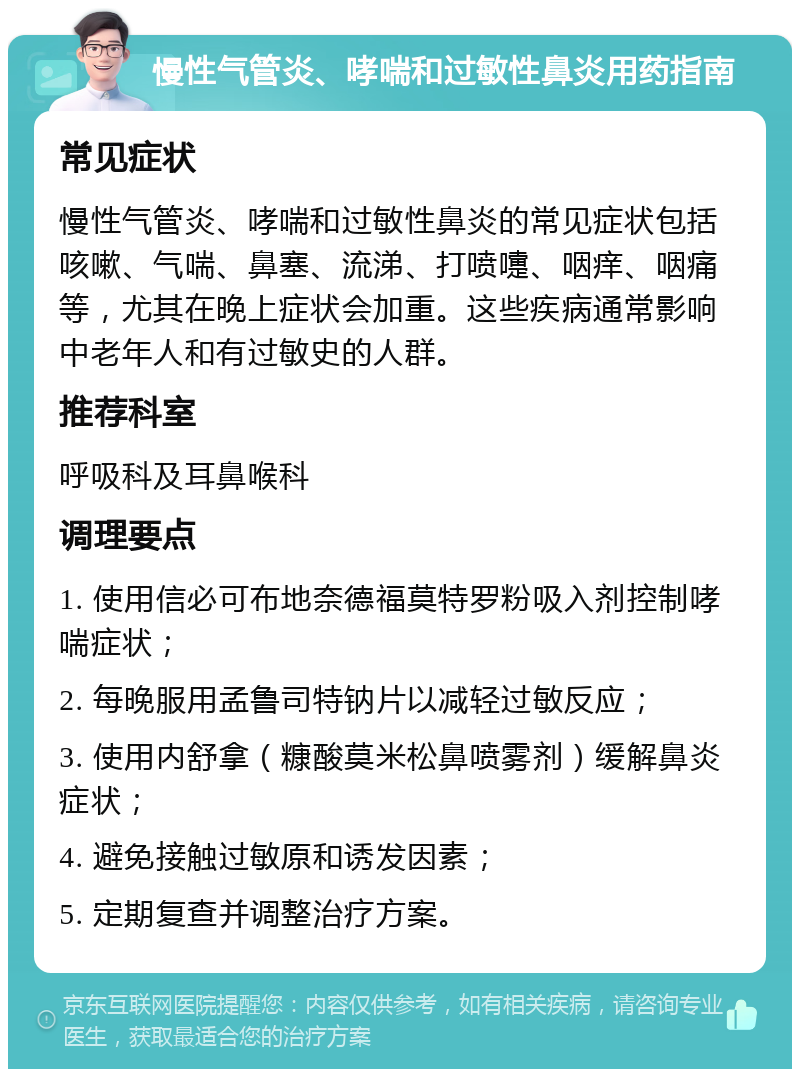 慢性气管炎、哮喘和过敏性鼻炎用药指南 常见症状 慢性气管炎、哮喘和过敏性鼻炎的常见症状包括咳嗽、气喘、鼻塞、流涕、打喷嚏、咽痒、咽痛等，尤其在晚上症状会加重。这些疾病通常影响中老年人和有过敏史的人群。 推荐科室 呼吸科及耳鼻喉科 调理要点 1. 使用信必可布地奈德福莫特罗粉吸入剂控制哮喘症状； 2. 每晚服用孟鲁司特钠片以减轻过敏反应； 3. 使用内舒拿（糠酸莫米松鼻喷雾剂）缓解鼻炎症状； 4. 避免接触过敏原和诱发因素； 5. 定期复查并调整治疗方案。