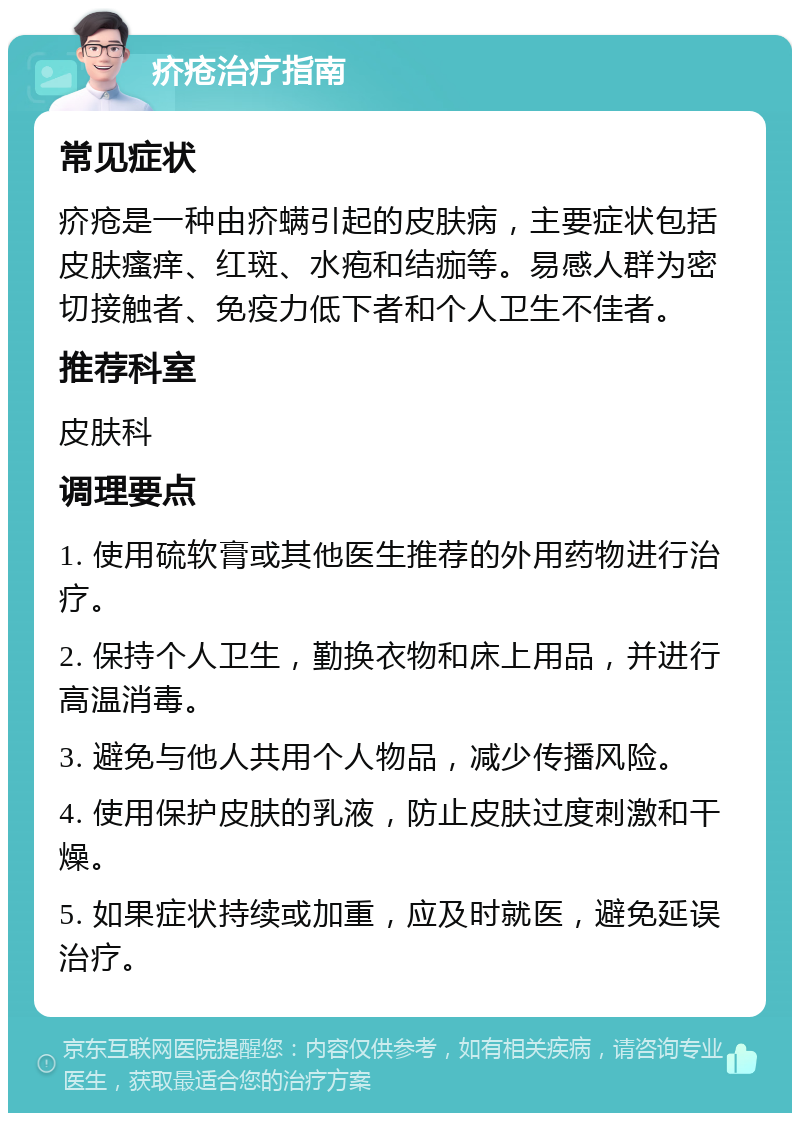 疥疮治疗指南 常见症状 疥疮是一种由疥螨引起的皮肤病，主要症状包括皮肤瘙痒、红斑、水疱和结痂等。易感人群为密切接触者、免疫力低下者和个人卫生不佳者。 推荐科室 皮肤科 调理要点 1. 使用硫软膏或其他医生推荐的外用药物进行治疗。 2. 保持个人卫生，勤换衣物和床上用品，并进行高温消毒。 3. 避免与他人共用个人物品，减少传播风险。 4. 使用保护皮肤的乳液，防止皮肤过度刺激和干燥。 5. 如果症状持续或加重，应及时就医，避免延误治疗。