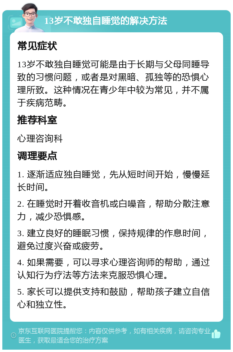 13岁不敢独自睡觉的解决方法 常见症状 13岁不敢独自睡觉可能是由于长期与父母同睡导致的习惯问题，或者是对黑暗、孤独等的恐惧心理所致。这种情况在青少年中较为常见，并不属于疾病范畴。 推荐科室 心理咨询科 调理要点 1. 逐渐适应独自睡觉，先从短时间开始，慢慢延长时间。 2. 在睡觉时开着收音机或白噪音，帮助分散注意力，减少恐惧感。 3. 建立良好的睡眠习惯，保持规律的作息时间，避免过度兴奋或疲劳。 4. 如果需要，可以寻求心理咨询师的帮助，通过认知行为疗法等方法来克服恐惧心理。 5. 家长可以提供支持和鼓励，帮助孩子建立自信心和独立性。