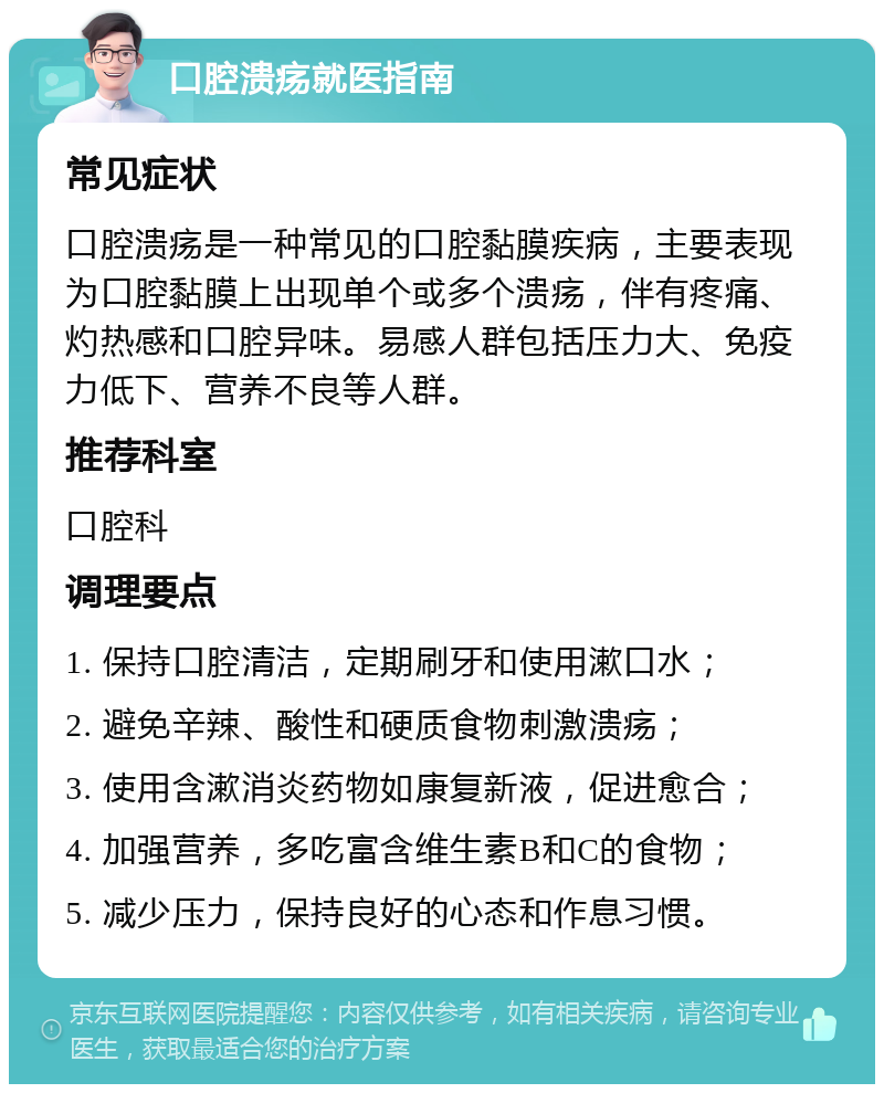 口腔溃疡就医指南 常见症状 口腔溃疡是一种常见的口腔黏膜疾病，主要表现为口腔黏膜上出现单个或多个溃疡，伴有疼痛、灼热感和口腔异味。易感人群包括压力大、免疫力低下、营养不良等人群。 推荐科室 口腔科 调理要点 1. 保持口腔清洁，定期刷牙和使用漱口水； 2. 避免辛辣、酸性和硬质食物刺激溃疡； 3. 使用含漱消炎药物如康复新液，促进愈合； 4. 加强营养，多吃富含维生素B和C的食物； 5. 减少压力，保持良好的心态和作息习惯。