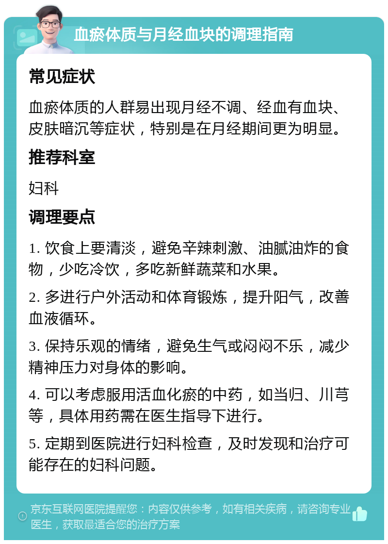 血瘀体质与月经血块的调理指南 常见症状 血瘀体质的人群易出现月经不调、经血有血块、皮肤暗沉等症状，特别是在月经期间更为明显。 推荐科室 妇科 调理要点 1. 饮食上要清淡，避免辛辣刺激、油腻油炸的食物，少吃冷饮，多吃新鲜蔬菜和水果。 2. 多进行户外活动和体育锻炼，提升阳气，改善血液循环。 3. 保持乐观的情绪，避免生气或闷闷不乐，减少精神压力对身体的影响。 4. 可以考虑服用活血化瘀的中药，如当归、川芎等，具体用药需在医生指导下进行。 5. 定期到医院进行妇科检查，及时发现和治疗可能存在的妇科问题。