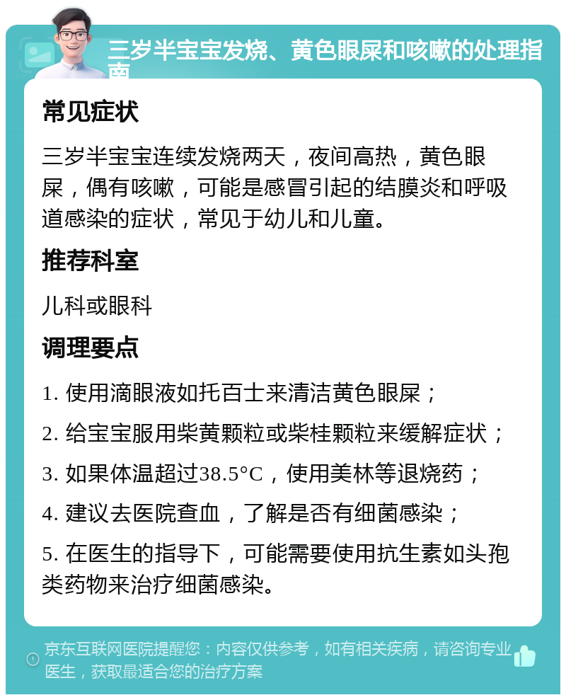 三岁半宝宝发烧、黄色眼屎和咳嗽的处理指南 常见症状 三岁半宝宝连续发烧两天，夜间高热，黄色眼屎，偶有咳嗽，可能是感冒引起的结膜炎和呼吸道感染的症状，常见于幼儿和儿童。 推荐科室 儿科或眼科 调理要点 1. 使用滴眼液如托百士来清洁黄色眼屎； 2. 给宝宝服用柴黄颗粒或柴桂颗粒来缓解症状； 3. 如果体温超过38.5°C，使用美林等退烧药； 4. 建议去医院查血，了解是否有细菌感染； 5. 在医生的指导下，可能需要使用抗生素如头孢类药物来治疗细菌感染。