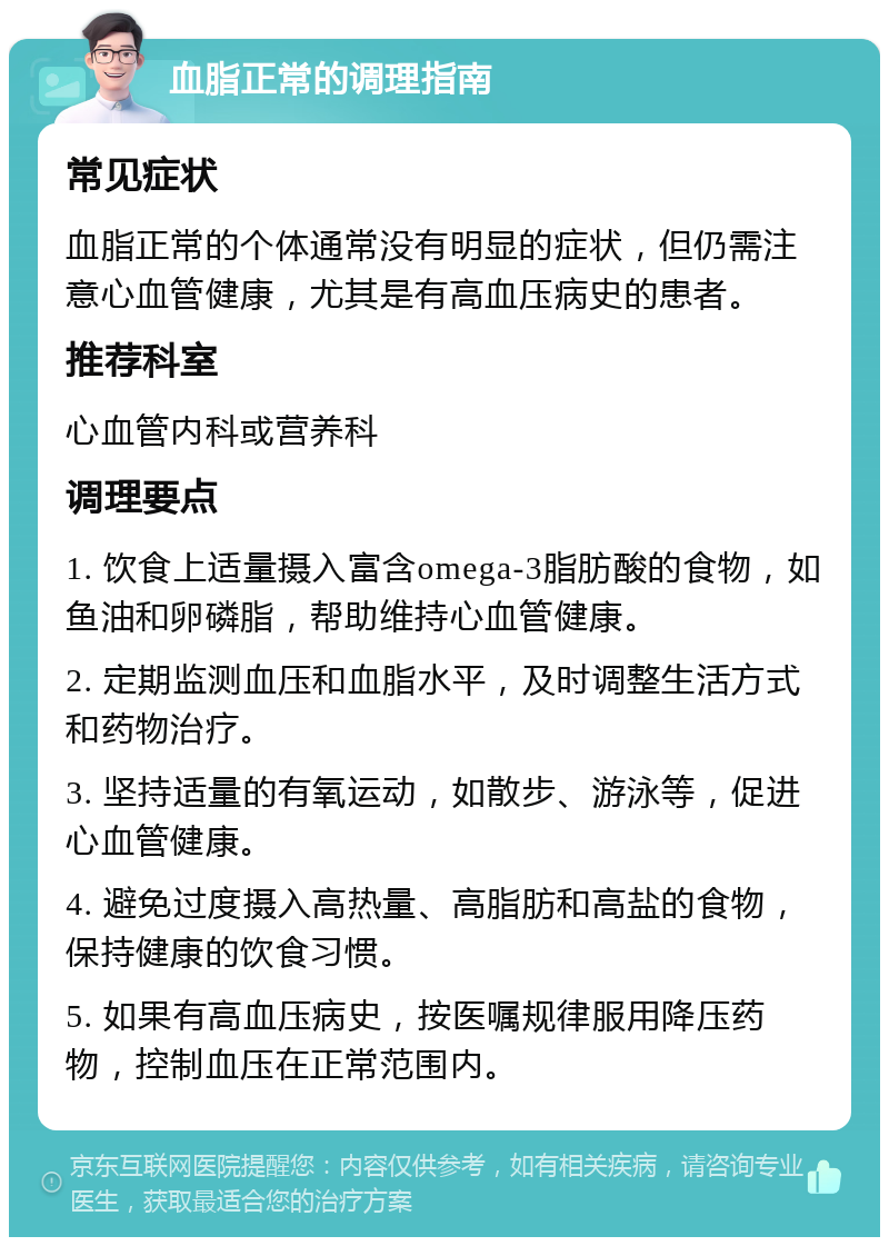 血脂正常的调理指南 常见症状 血脂正常的个体通常没有明显的症状，但仍需注意心血管健康，尤其是有高血压病史的患者。 推荐科室 心血管内科或营养科 调理要点 1. 饮食上适量摄入富含omega-3脂肪酸的食物，如鱼油和卵磷脂，帮助维持心血管健康。 2. 定期监测血压和血脂水平，及时调整生活方式和药物治疗。 3. 坚持适量的有氧运动，如散步、游泳等，促进心血管健康。 4. 避免过度摄入高热量、高脂肪和高盐的食物，保持健康的饮食习惯。 5. 如果有高血压病史，按医嘱规律服用降压药物，控制血压在正常范围内。