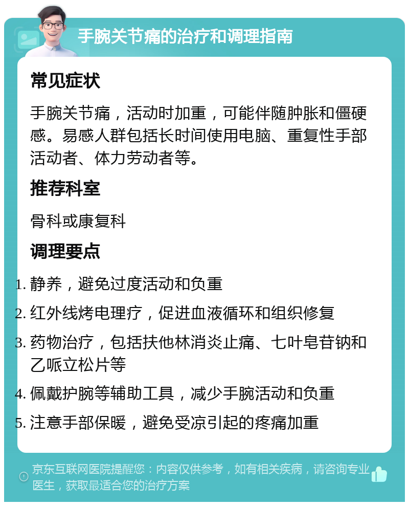 手腕关节痛的治疗和调理指南 常见症状 手腕关节痛，活动时加重，可能伴随肿胀和僵硬感。易感人群包括长时间使用电脑、重复性手部活动者、体力劳动者等。 推荐科室 骨科或康复科 调理要点 静养，避免过度活动和负重 红外线烤电理疗，促进血液循环和组织修复 药物治疗，包括扶他林消炎止痛、七叶皂苷钠和乙哌立松片等 佩戴护腕等辅助工具，减少手腕活动和负重 注意手部保暖，避免受凉引起的疼痛加重