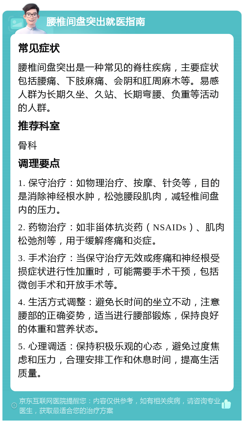 腰椎间盘突出就医指南 常见症状 腰椎间盘突出是一种常见的脊柱疾病，主要症状包括腰痛、下肢麻痛、会阴和肛周麻木等。易感人群为长期久坐、久站、长期弯腰、负重等活动的人群。 推荐科室 骨科 调理要点 1. 保守治疗：如物理治疗、按摩、针灸等，目的是消除神经根水肿，松弛腰段肌肉，减轻椎间盘内的压力。 2. 药物治疗：如非甾体抗炎药（NSAIDs）、肌肉松弛剂等，用于缓解疼痛和炎症。 3. 手术治疗：当保守治疗无效或疼痛和神经根受损症状进行性加重时，可能需要手术干预，包括微创手术和开放手术等。 4. 生活方式调整：避免长时间的坐立不动，注意腰部的正确姿势，适当进行腰部锻炼，保持良好的体重和营养状态。 5. 心理调适：保持积极乐观的心态，避免过度焦虑和压力，合理安排工作和休息时间，提高生活质量。