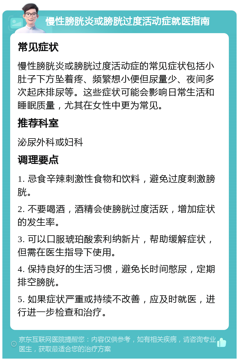 慢性膀胱炎或膀胱过度活动症就医指南 常见症状 慢性膀胱炎或膀胱过度活动症的常见症状包括小肚子下方坠着疼、频繁想小便但尿量少、夜间多次起床排尿等。这些症状可能会影响日常生活和睡眠质量，尤其在女性中更为常见。 推荐科室 泌尿外科或妇科 调理要点 1. 忌食辛辣刺激性食物和饮料，避免过度刺激膀胱。 2. 不要喝酒，酒精会使膀胱过度活跃，增加症状的发生率。 3. 可以口服琥珀酸索利纳新片，帮助缓解症状，但需在医生指导下使用。 4. 保持良好的生活习惯，避免长时间憋尿，定期排空膀胱。 5. 如果症状严重或持续不改善，应及时就医，进行进一步检查和治疗。