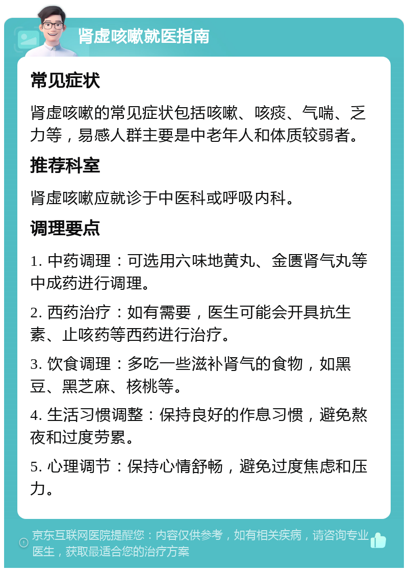 肾虚咳嗽就医指南 常见症状 肾虚咳嗽的常见症状包括咳嗽、咳痰、气喘、乏力等，易感人群主要是中老年人和体质较弱者。 推荐科室 肾虚咳嗽应就诊于中医科或呼吸内科。 调理要点 1. 中药调理：可选用六味地黄丸、金匮肾气丸等中成药进行调理。 2. 西药治疗：如有需要，医生可能会开具抗生素、止咳药等西药进行治疗。 3. 饮食调理：多吃一些滋补肾气的食物，如黑豆、黑芝麻、核桃等。 4. 生活习惯调整：保持良好的作息习惯，避免熬夜和过度劳累。 5. 心理调节：保持心情舒畅，避免过度焦虑和压力。