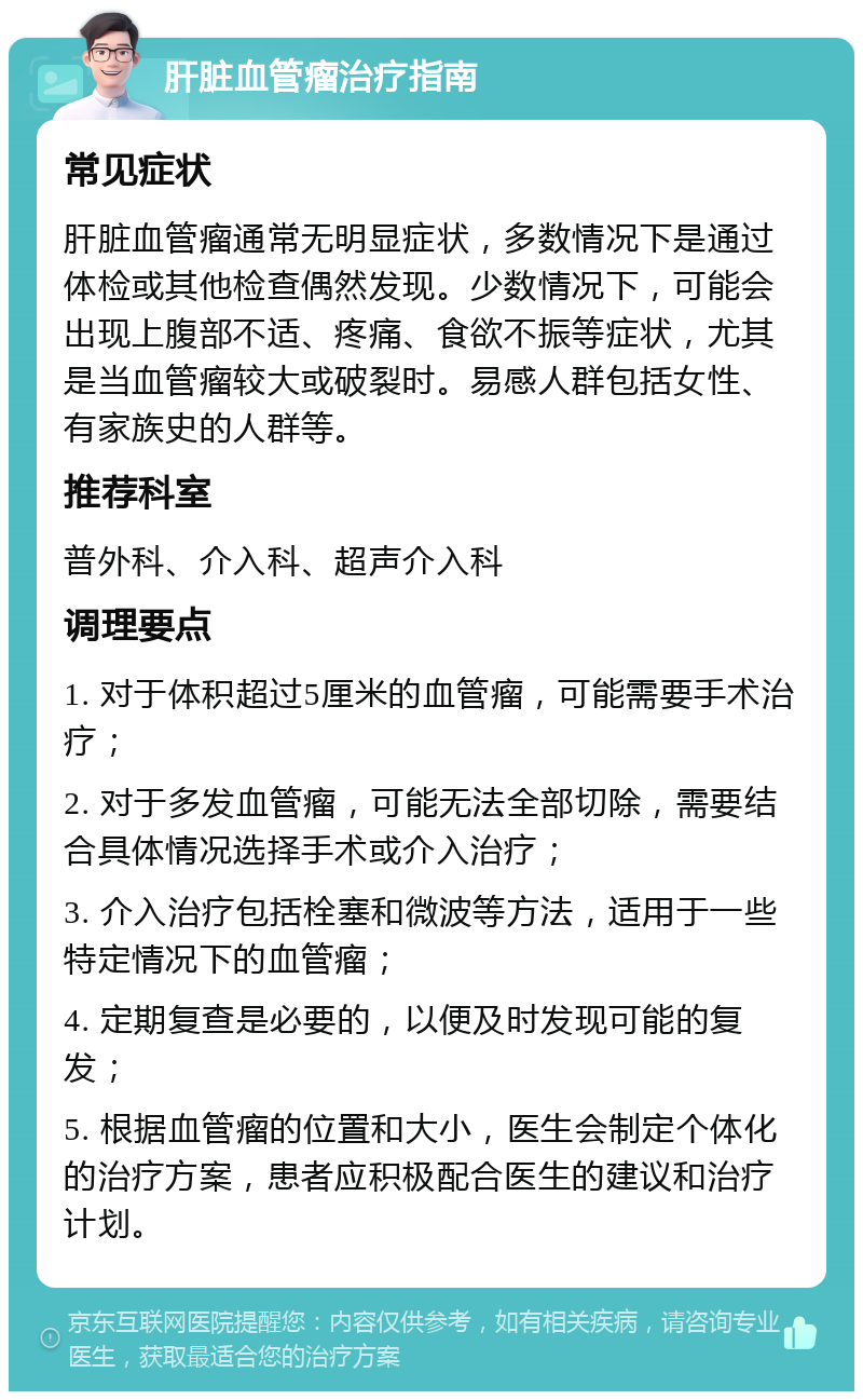 肝脏血管瘤治疗指南 常见症状 肝脏血管瘤通常无明显症状，多数情况下是通过体检或其他检查偶然发现。少数情况下，可能会出现上腹部不适、疼痛、食欲不振等症状，尤其是当血管瘤较大或破裂时。易感人群包括女性、有家族史的人群等。 推荐科室 普外科、介入科、超声介入科 调理要点 1. 对于体积超过5厘米的血管瘤，可能需要手术治疗； 2. 对于多发血管瘤，可能无法全部切除，需要结合具体情况选择手术或介入治疗； 3. 介入治疗包括栓塞和微波等方法，适用于一些特定情况下的血管瘤； 4. 定期复查是必要的，以便及时发现可能的复发； 5. 根据血管瘤的位置和大小，医生会制定个体化的治疗方案，患者应积极配合医生的建议和治疗计划。