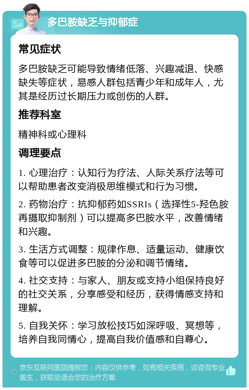 多巴胺缺乏与抑郁症 常见症状 多巴胺缺乏可能导致情绪低落、兴趣减退、快感缺失等症状，易感人群包括青少年和成年人，尤其是经历过长期压力或创伤的人群。 推荐科室 精神科或心理科 调理要点 1. 心理治疗：认知行为疗法、人际关系疗法等可以帮助患者改变消极思维模式和行为习惯。 2. 药物治疗：抗抑郁药如SSRIs（选择性5-羟色胺再摄取抑制剂）可以提高多巴胺水平，改善情绪和兴趣。 3. 生活方式调整：规律作息、适量运动、健康饮食等可以促进多巴胺的分泌和调节情绪。 4. 社交支持：与家人、朋友或支持小组保持良好的社交关系，分享感受和经历，获得情感支持和理解。 5. 自我关怀：学习放松技巧如深呼吸、冥想等，培养自我同情心，提高自我价值感和自尊心。