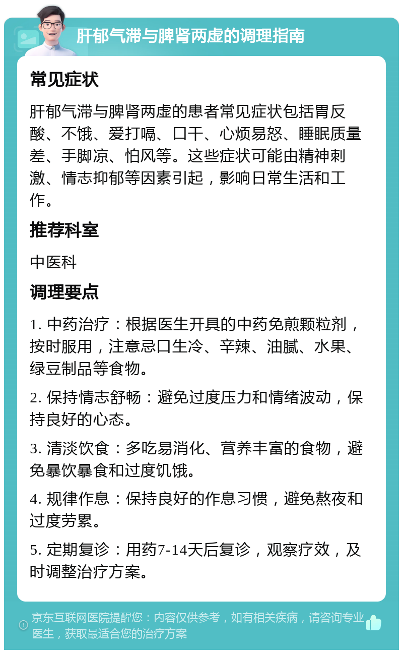 肝郁气滞与脾肾两虚的调理指南 常见症状 肝郁气滞与脾肾两虚的患者常见症状包括胃反酸、不饿、爱打嗝、口干、心烦易怒、睡眠质量差、手脚凉、怕风等。这些症状可能由精神刺激、情志抑郁等因素引起，影响日常生活和工作。 推荐科室 中医科 调理要点 1. 中药治疗：根据医生开具的中药免煎颗粒剂，按时服用，注意忌口生冷、辛辣、油腻、水果、绿豆制品等食物。 2. 保持情志舒畅：避免过度压力和情绪波动，保持良好的心态。 3. 清淡饮食：多吃易消化、营养丰富的食物，避免暴饮暴食和过度饥饿。 4. 规律作息：保持良好的作息习惯，避免熬夜和过度劳累。 5. 定期复诊：用药7-14天后复诊，观察疗效，及时调整治疗方案。