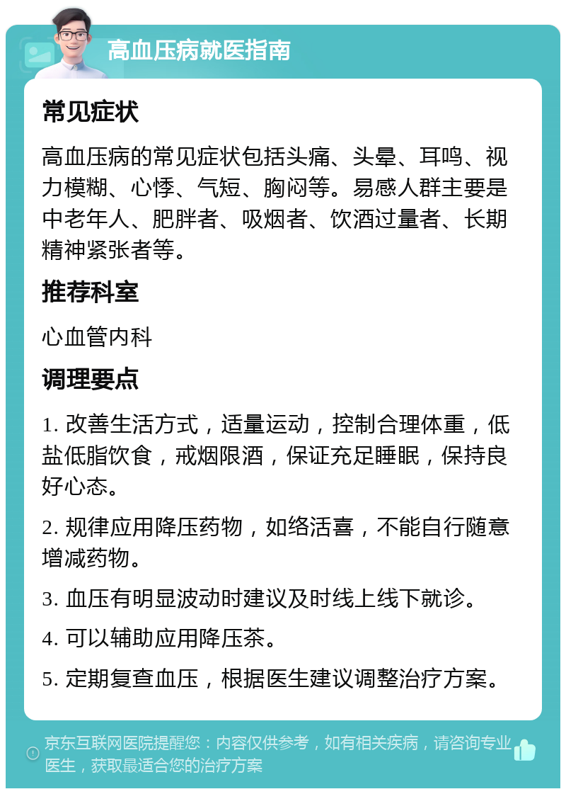 高血压病就医指南 常见症状 高血压病的常见症状包括头痛、头晕、耳鸣、视力模糊、心悸、气短、胸闷等。易感人群主要是中老年人、肥胖者、吸烟者、饮酒过量者、长期精神紧张者等。 推荐科室 心血管内科 调理要点 1. 改善生活方式，适量运动，控制合理体重，低盐低脂饮食，戒烟限酒，保证充足睡眠，保持良好心态。 2. 规律应用降压药物，如络活喜，不能自行随意增减药物。 3. 血压有明显波动时建议及时线上线下就诊。 4. 可以辅助应用降压茶。 5. 定期复查血压，根据医生建议调整治疗方案。